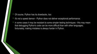 • Of course, Python has its drawbacks, too:
• it's not a speed demon - Python does not deliver exceptional performance;
• in some cases it may be resistant to some simpler testing techniques - this may mean
that debugging Python's code can be more difficult than with other languages;
fortunately, making mistakes is always harder in Python.
 