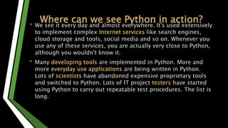 Where can we see Python in action?
• We see it every day and almost everywhere. It's used extensively
to implement complex Internet services like search engines,
cloud storage and tools, social media and so on. Whenever you
use any of these services, you are actually very close to Python,
although you wouldn't know it.
• Many developing tools are implemented in Python. More and
more everyday use applications are being written in Python.
Lots of scientists have abandoned expensive proprietary tools
and switched to Python. Lots of IT project testers have started
using Python to carry out repeatable test procedures. The list is
long.
 