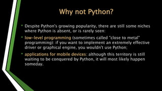 Why not Python?
• Despite Python's growing popularity, there are still some niches
where Python is absent, or is rarely seen:
• low-level programming (sometimes called "close to metal"
programming): if you want to implement an extremely effective
driver or graphical engine, you wouldn't use Python;
• applications for mobile devices: although this territory is still
waiting to be conquered by Python, it will most likely happen
someday.
 