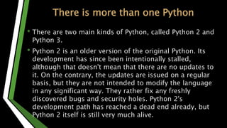 There is more than one Python
• There are two main kinds of Python, called Python 2 and
Python 3.
• Python 2 is an older version of the original Python. Its
development has since been intentionally stalled,
although that doesn't mean that there are no updates to
it. On the contrary, the updates are issued on a regular
basis, but they are not intended to modify the language
in any significant way. They rather fix any freshly
discovered bugs and security holes. Python 2's
development path has reached a dead end already, but
Python 2 itself is still very much alive.
 