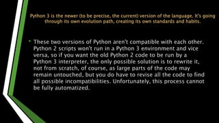 Python 3 is the newer (to be precise, the current) version of the language. It's going
through its own evolution path, creating its own standards and habits.
• These two versions of Python aren't compatible with each other.
Python 2 scripts won't run in a Python 3 environment and vice
versa, so if you want the old Python 2 code to be run by a
Python 3 interpreter, the only possible solution is to rewrite it,
not from scratch, of course, as large parts of the code may
remain untouched, but you do have to revise all the code to find
all possible incompatibilities. Unfortunately, this process cannot
be fully automatized.
 