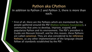 Python aka CPython
In addition to Python 2 and Python 3, there is more than
each.
• First of all, there are the Pythons which are maintained by the
people gathered around the PSF (Python Software Foundation), a
community that aims to develop, improve, expand, and
popularize Python and its environment. The PSF's president is
Guido von Rossum himself, and for this reason, these Pythons
are called canonical. They are also considered to be reference
Pythons, as any other implementation of the language should
follow all standards established by the PSF.
 