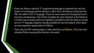 • Guido van Rossum used the "C" programming language to implement the very first
version of his language and this decision is still in force. All Pythons coming from the
PSF are written in the "C" language. There are many reasons for this approach and it
has many consequences. One of them (probably the most important) is that thanks to
it, Python may be easily ported and migrated to all platforms with the ability to compile
and run "C" language programs (virtually all platforms have this feature, which opens
up many expansion opportunities for Python).
• This is why the PSF implementation is often referred to as CPython. This is the most
influential Python among all the Pythons in the world.
 