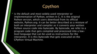 Cpython
• is the default and most widely used interpreter or
implementation of Python, written in C. It is the original
Python version, which users download from its official
website, Python.org. It can be better described as a mixture of
both an interpreter and compiler as it converts your written
Python source code into bytecode. By bytecode, we refer to a
program code that gets compiled and processed into a low-
level language that can be used as instructions for the
interpreter. It is this bytecode that gets executed on the
CPython Virtual Machine.
 