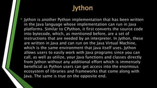 Jython
• Jython is another Python implementation that has been written
in the Java language whose implementation can run in Java
platforms. Similar to CPython, it first converts the source code
into bytecode, which, as mentioned before, are a set of
instructions that are needed by an interpreter. In Jython, these
are written in Java and can run on the Java Virtual Machine,
which is the same environment that Java itself uses. Jython
allows users to easily work with Java programs since you can
call, as well as utilize, your Java functions and classes directly
from Jython without any additional effort which is immensely
beneficial as Python users can get access into the enormous
ecosystem of libraries and frameworks that come along with
Java. The same is true on the opposite end.
 