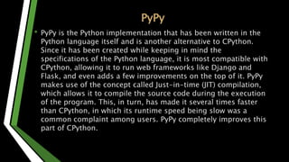PyPy
• PyPy is the Python implementation that has been written in the
Python language itself and is another alternative to CPython.
Since it has been created while keeping in mind the
specifications of the Python language, it is most compatible with
CPython, allowing it to run web frameworks like Django and
Flask, and even adds a few improvements on the top of it. PyPy
makes use of the concept called Just-in-time (JIT) compilation,
which allows it to compile the source code during the execution
of the program. This, in turn, has made it several times faster
than CPython, in which its runtime speed being slow was a
common complaint among users. PyPy completely improves this
part of CPython.
 
