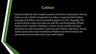 Cython
• Cython Unlike the other implementations of Python mentioned in the list,
Cython is not a Python interpreter but rather a superset of the Python
language that allows users to compile programs in the C language.The
amazing thing is that it provides you with the combined power of both
Python and C, and this, therefore, is why it can be used for writing C
extensions as well as transform and tune your Python code into C. Hence,
Cython overcomes many limitations of Python and still maintains the
convenience and comfort that comes with Python.
 