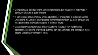 • Computers are able to perform very complex tasks, but this ability is not innate. A
computer's nature is quite different.
• It can execute only extremely simple operations. For example, a computer cannot
understand the value of a complicated mathematical function by itself, although this
isn't beyond the realms of possibility in the near future.
• Contemporary computers can only evaluate the results of very fundamental
operations, like adding or dividing, but they can do it very fast, and can repeat these
actions virtually any number of times.
 