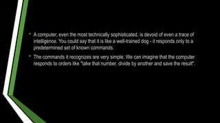 • A computer, even the most technically sophisticated, is devoid of even a trace of
intelligence. You could say that it is like a well-trained dog - it responds only to a
predetermined set of known commands.
• The commands it recognizes are very simple. We can imagine that the computer
responds to orders like "take that number, divide by another and save the result".
 