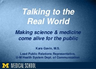 Talking to the
Real World
Making science & medicine
come alive for the public
Kara Gavin, M.S.
Lead Public Relations Representative,
U-M Health System Dept. of Communication
 