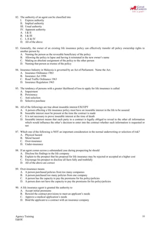 Agency Training
E&OE
10
82. The authority of an agent can be classified into
I. Express authority
II. Implied authority
III. Usual authority
IV. Apparent authority
A. I & II
B. I & III
C. I, II & IV
D. All of the above
83. Generally, the owner of an existing life insurance policy can effectively transfer all policy ownership rights to
another person by
A. Naming the person as the revocable beneficiary of the policy
B. Allowing the policy to lapse and having it reinstated in the new owner’s name
C. Making an absolute assignment of the policy to the other person
D. Naming that person as trustee of the policy
84. Insurance Industry in Malaysia is governed by an Act of Parliament. Name the Act.
A. Insurance Ordinance 1963
B. Insurance Act 1996
C. Road Traffic Ordinance 1963
D. Insurance Regulation 1963
85. The tendency of persons with a greater likelihood of loss to apply for life insurance is called
A. Impairment
B. Persistency
C. Anti-selection
D. Selective purchase
86. All of the followings are true about insurable interest EXCEPT
A. A person effecting a life insurance policy must have an insurable interest in the life to be assured
B. Insurable interest must be present at the time the contract is made
C. It is not necessary to prove insurable interest at the time of death
D. Insurable interest means that each party to a contract is legally obliged to reveal to the other all information
which would influence the other’s decision to enter into the contract whether such information is requested or
not
87. Which one of the following is NOT an important consideration in the normal underwriting or selection of risk?
A. Physical hazard
B. Moral hazard
C. Over-insurance
D. Under-insurance
88. If an agent comes across a substandard case during prospecting he should
A. Disclose his findings to the life company
B. Explain to the prospect that his proposal for life insurance may be rejected or accepted at a higher cost
C. Encourage his prospect to disclose all facts fully and truthfully
D. All of the above are correct
89. Over-insurance means
A. A person purchased policies from too many companies
B. A person purchased too many policies from one company
C. A person has the capacity to pay the premiums for his policy/policies
D. A person does not have the capacity to pay the premiums for his policy/policies
90. A life insurance agent is granted the authority to
A. Accept initial premiums
B. Reword the contract provisions to meet an applicant’s needs
C. Approve a medical application’s needs
D. Bind the applicant to a contract with an insurance company
 