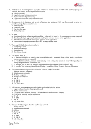 Agency Training
E&OE
11
91. In return for an investor’s promise to pay the benefit if an insured should die while a life insurance policy is in
force, the policyowner gives as legal consideration the
A. Application only
B. Application and initial premium only
C. Initial and renewal premium only
D. Application, initial and renewal premium only
92. Measurement of the incidence and severity of sickness and accidents which may be expected to occur in a
predefined group of persons are known as
A. Mortality rates
B. Morbidity rates
C. Survivorship rates
D. Probability rates
93. An agent
A. Has the authority to tell a proposed insured that a policy will be issued by the insurance company as requested
B. Has the authority to approve all statements made by the proposed insured on the application
C. Should verify all statements made by the applicant on the application
D. Should notify the proposed beneficiaries once the application is made
94. The receipt for the first premium is called the
A. Temporary Receipt
B. Conditional Receipt
C. Initial Receipt
D. Provisional Receipt
95. The ‘days of grace’ is
A. A period of time after the maturity date during which a policy remains in force without penalty even though
the premium due has not been paid
B. A period of time after the premium due date during which a life policy remains in force without penalty even
though the premium due has not been paid
C. A period of time on which an insurance policy goes into effect once the initial premium is paid
D. A period of time which a policyholder could lodge a complaint with the Director – General of Insurance
96. The companies transacting insurance business in Malaysia can be classified as
I. General insurance companies
II. Life insurance companies
III. Holding companies
IV. Composite companies
A. I & II
B. I, II & III
C. I, II & IV
D. All of the above
97. Life insurance agents are expressly authorized to perform the following actions
I. Approve the application of a proposed insured
II. Solicit life insurance
III. Accept an initial premium and issue a receipt on behalf of the insurance company
IV. Waived the insurable interest requirement
A. II only
B. II & III
C. I & II
D. All of the above
98. Which of the following are classified as after sales service?
I. Policy delivery
II. Reinstatement of policy
III. Claims
IV. Rebating
A. I & II
B. II & III
C. I, II & III
D. All of the above
 