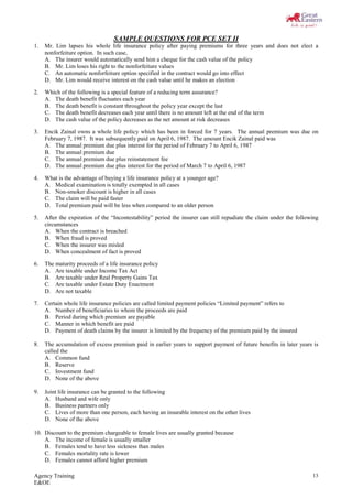 Agency Training
E&OE
13
SAMPLE QUESTIONS FOR PCE SET II
1. Mr. Lim lapses his whole life insurance policy after paying premiums for three years and does not elect a
nonforfeiture option. In such case,
A. The insurer would automatically send him a cheque for the cash value of the policy
B. Mr. Lim loses his right to the nonforfeiture values
C. An automatic nonforfeiture option specified in the contract would go into effect
D. Mr. Lim would receive interest on the cash value until he makes an election
2. Which of the following is a special feature of a reducing term assurance?
A. The death benefit fluctuates each year
B. The death benefit is constant throughout the policy year except the last
C. The death benefit decreases each year until there is no amount left at the end of the term
D. The cash value of the policy decreases as the net amount at risk decreases
3. Encik Zainal owns a whole life policy which has been in forced for 7 years. The annual premium was due on
February 7, 1987. It was subsequently paid on April 6, 1987. The amount Encik Zainal paid was
A. The annual premium due plus interest for the period of February 7 to April 6, 1987
B. The annual premium due
C. The annual premium due plus reinstatement fee
D. The annual premium due plus interest for the period of March 7 to April 6, 1987
4. What is the advantage of buying a life insurance policy at a younger age?
A. Medical examination is totally exempted in all cases
B. Non-smoker discount is higher in all cases
C. The claim will be paid faster
D. Total premium paid will be less when compared to an older person
5. After the expiration of the “Incontestability” period the insurer can still repudiate the claim under the following
circumstances
A. When the contract is breached
B. When fraud is proved
C. When the insurer was misled
D. When concealment of fact is proved
6. The maturity proceeds of a life insurance policy
A. Are taxable under Income Tax Act
B. Are taxable under Real Property Gains Tax
C. Are taxable under Estate Duty Enactment
D. Are not taxable
7. Certain whole life insurance policies are called limited payment policies “Limited payment” refers to
A. Number of beneficiaries to whom the proceeds are paid
B. Period during which premium are payable
C. Manner in which benefit are paid
D. Payment of death claims by the insurer is limited by the frequency of the premium paid by the insured
8. The accumulation of excess premium paid in earlier years to support payment of future benefits in later years is
called the
A. Common fund
B. Reserve
C. Investment fund
D. None of the above
9. Joint life insurance can be granted to the following
A. Husband and wife only
B. Business partners only
C. Lives of more than one person, each having an insurable interest on the other lives
D. None of the above
10. Discount to the premium chargeable to female lives are usually granted because
A. The income of female is usually smaller
B. Females tend to have less sickness than males
C. Females mortality rate is lower
D. Females cannot afford higher premium
 