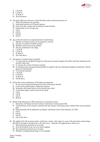 Agency Training
E&OE
17
A. I, II & III
B. I, II & IV
C. II, III & IV
D. All of the above
39. The major differences between a whole life policy and an endowment policy are
I. Whole life premiums are generally
II. Endowment policies are of shorter duration
III. Cash value take a longer time to build up a whole life plan
IV. Endowments are for savings only
A. I & II
B. I & III
C. II & III
D. II & IV
40. Age of the life assured is an important factor in determining
I. Whether an insurance policy can be granted to a person
II. The type of evidence of health required
III. Whether a policy loan can be granted
IV. The rate of premium to be charge
A. I, II & III
B. I, II & IV
C. II, III & IV
D. All of the above
41. The purpose of underwriting is generally
I. To ensure that the standard of longevity of the persons insured compares favorably with those indicated in the
mortality table used
II. To increase the volume of business secured
III. To maintain equity amongst the policyholders in regard to the rate of premium charged in conformity with the
degree of risk presented
IV. To avoid anti-selection
A. I, II & III
B. I, III & IV
C. II, III & IV
D. All the above
42. Choose the correct combination of the following statements
I. No loan can be advanced during the first year of the policy duration
II. Loans can be granted under a temporary insurance
III. Surrender value should always be less than the loan value
IV. A loan taken against a policy need not be repaid
A. I & II
B. I & III
C. I & IV
D. III & IV
43. Which of the following are TRUE about the over statement of age?
I. The policy will become null and void due to the breach of utmost good faith
II. The beneficiary of the insured is entitled to the face amount of the policy, plus a refund of the excess premium
paid
III. Policy proceeds will be adjusted in accordance with the provision of the Insurance Act 1996
A. I & II
B. I & III
C. II & III
D. Non of the above
44. The applicant for life insurance policy usually has a choice with respect to some of the provisions and privileges
that will be included in the policy he or she will receive. Typically, the applicant has a choice as to
I. Whom the policy proceeds are to be paid
II. How the dividend, if any, are to be used or applied
III. How frequently premiums are to be paid
IV. Whether a reinstatement privilege is to be included
 