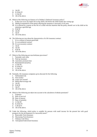 Agency Training
E&OE
18
A. I & III
B. II, III & IV
C. I, II & III
D. All of the above
45. Which of the following are features of a Children’s Deferred Assurance policy?
I. It does not cover any death risk on the child’s life before the child reaches the vesting age
II. Medical examination of the parent effecting the insurance is necessary in all cases
III. It is effected by a parent on the life of a child with the intention that the policy should vest in the child on his
attaining a specified age
A. II & III
B. I & III
C. I & II
D. All of the above
46. The following are true about the characteristics of a life insurance contract
I. It is a contract of utmost good faith
II. It is an unilateral contract
III. It is an executory contract
A. I & II
B. I & III
C. II & III
D. All of the above
47. Which of the following are non-forfeiture provisions?
I. Surrender cash value
II. Paid-up insurance
III. Automatic premium loan
IV. Reinstatement pf policy
A. I, II & III
B. II, III & IV
C. I, II & III
D. All of the above
48. Normally, life insurance companies gives discount for the following
I. Substandard risk
II. Non-smoker
III. Large sum assured
IV. Better-than-average risk
A. I & III
B. II & III
C. I & IV
D. All of the above
49. Which of the following are taken into account in the calculation of tabular premiums?
I. Expenses
II. Rate of survival
III. Rate of interest
IV. Rate of mortality
A. I, II & III
B. II, III & IV
C. I, III & IV
D. All of the above
50. Under the following, which policy is suitable for persons with small income for the present but with good
prospects for the development of a successful career?
A. Renewable Term Insurance
B. Decreasing Term Insurance
C. Ordinary Life Policy
D. Anticipated Endowment Insurance
 