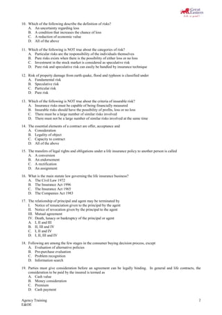 Agency Training
E&OE
2
10. Which of the following describe the definition of risks?
A. An uncertainty regarding loss
B. A condition that increases the chance of loss
C. A reduction of economic value
D. All of the above
11. Which of the following is NOT true about the categories of risk?
A. Particular risks are the responsibility of the individuals themselves
B. Pure risks exists when there is the possibility of either loss or no loss
C. Investment in the stock market is considered as speculative risk
D. Pure risk and speculative risk can easily be handled by insurance technique
12. Risk of property damage from earth quake, flood and typhoon is classified under
A. Fundamental risk
B. Speculative risk
C. Particular risk
D. Pure risk
13. Which of the following is NOT true about the criteria of insurable risk?
A. Insurance risks must be capable of being financially measured
B. Insurable risks should have the possibility of profits, loss or no loss
C. There must be a large number of similar risks involved
D. There must not be a large number of similar risks involved at the same time
14. The essential elements of a contract are offer, acceptance and
A. Consideration
B. Legality of object
C. Capacity to contract
D. All of the above
15. The transfers of legal rights and obligations under a life insurance policy to another person is called
A. A conversion
B. An endorsement
C. A rectification
D. An assignment
16. What is the main statute law governing the life insurance business?
A. The Civil Law 1972
B. The Insurance Act 1996
C. The Insurance Act 1965
D. The Companies Act 1983
17. The relationship of principal and agent may be terminated by
I. Notice of renunciation given to the principal by the agent
II. Notice of revocation given by the principal to the agent
III. Mutual agreement
IV. Death, lunacy or bankruptcy of the principal or agent
A. I, II and III
B. II, III and IV
C. I, II and IV
D. I, II, III and IV
18. Following are among the few stages in the consumer buying decision process, except
A. Evaluation of alternative policies
B. Pre-purchase evaluation
C. Problem recognition
D. Information search
19. Parties must give consideration before an agreement can be legally binding. In general and life contracts, the
consideration to be paid by the insured is termed as
A. Cash value
B. Money consideration
C. Premium
D. Cash payment
 