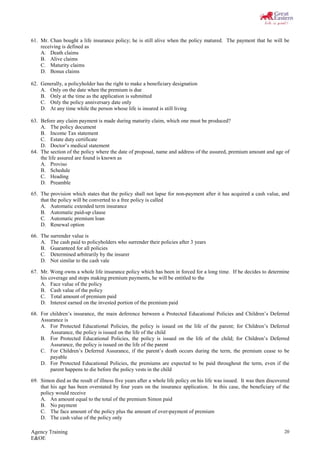 Agency Training
E&OE
20
61. Mr. Chan bought a life insurance policy; he is still alive when the policy matured. The payment that he will be
receiving is defined as
A. Death claims
B. Alive claims
C. Maturity claims
D. Bonus claims
62. Generally, a policyholder has the right to make a beneficiary designation
A. Only on the date when the premium is due
B. Only at the time as the application is submitted
C. Only the policy anniversary date only
D. At any time while the person whose life is insured is still living
63. Before any claim payment is made during maturity claim, which one must be produced?
A. The policy document
B. Income Tax statement
C. Estate duty certificate
D. Doctor’s medical statement
64. The section of the policy where the date of proposal, name and address of the assured, premium amount and age of
the life assured are found is known as
A. Proviso
B. Schedule
C. Heading
D. Preamble
65. The provision which states that the policy shall not lapse for non-payment after it has acquired a cash value, and
that the policy will be converted to a free policy is called
A. Automatic extended term insurance
B. Automatic paid-up clause
C. Automatic premium loan
D. Renewal option
66. The surrender value is
A. The cash paid to policyholders who surrender their policies after 3 years
B. Guaranteed for all policies
C. Determined arbitrarily by the insurer
D. Not similar to the cash vale
67. Mr. Wong owns a whole life insurance policy which has been in forced for a long time. If he decides to determine
his coverage and stops making premium payments, he will be entitled to the
A. Face value of the policy
B. Cash value of the policy
C. Total amount of premium paid
D. Interest earned on the invested portion of the premium paid
68. For children’s insurance, the main deference between a Protected Educational Policies and Children’s Deferred
Assurance is
A. For Protected Educational Policies, the policy is issued on the life of the parent; for Children’s Deferred
Assurance, the policy is issued on the life of the child
B. For Protected Educational Policies, the policy is issued on the life of the child; for Children’s Deferred
Assurance, the policy is issued on the life of the parent
C. For Children’s Deferred Assurance, if the parent’s death occurs during the term, the premium cease to be
payable
D. For Protected Educational Policies, the premiums are expected to be paid throughout the term, even if the
parent happens to die before the policy vests in the child
69. Simon died as the result of illness five years after a whole life policy on his life was issued. It was then discovered
that his age has been overstated by four years on the insurance application. In this case, the beneficiary of the
policy would receive
A. An amount equal to the total of the premium Simon paid
B. No payment
C. The face amount of the policy plus the amount of over-payment of premium
D. The cash value of the policy only
 