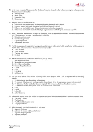 Agency Training
E&OE
21
70. In the event of death of the assured after the date of maturity of a policy, but before receiving the policy proceeds,
the claim should be treated as
A. Maturity claim
B. Death claim
C. Fraudulent claim
D. Bonus claim
71. A lapsed policy is one for which the
A. Policyowner has failed to make the premium payment during the policy period
B. Premium has not been made during the last 30 days of the policy period
C. Policyowner has failed to make the premium payment within the grace period
D. Policyowner has failed to meet all of the legal requirements as set forth by the Insurance Act, 1996
72. After a policy has been allowed to lapse, the insured is given an opportunity to renew it if certain conditions are
met. The opportunity to renew a lapsed policy is called the
A. Reinstatement provision
B. Incontestable provision
C. Lapsation provision
D. Amendment provision
73. For life insurance policy, a creditor having an insurable interest in his debtor’s life can effect a valid insurance on
the life of the debtor concerned. The maximum sum assured is
A. 1/3 of the debt
B. 2/3 of the debt
C. The total debt amount
D. No limit
74. Which of the following are features of a reduced paid-up policy?
I. Sum Assured decreases
II. No need to pay anymore premium
III. New riders can be added
IV. Cannot change beneficiary
A. I & III
B. I & II
C. I, III & IV
D. All the above
75. The age of the person to be insured is usually stated in the proposal form. This is important for the following
reasons:
I. To determine the rate of premiums to be charged
II. To ascertain if the insurance can be granted to the applicant. If so, the appropriate amount to be provided
III. To determine whether medical evidence is required. If it is required, the type of medical evidence
IV. To determine whether policy loans could be advanced to the life assured
A. I & II
B. I & III
C. I, II & III
D. All of the above
76. Information relating to the date of birth, occupation and type of policy plan applied for is generally obtained from
A. The Agent’s Report
B. The Employer
C. The Medical Declaration form
D. The proposal Form
77. When a policy is cancelled prematurely, it will mean
A. A gain to the insurer
B. A loss to the insurer and the policyholder
C. A gain to the policyholder
D. A gain to the agent
 