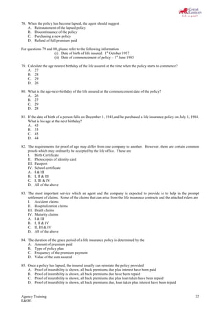 Agency Training
E&OE
22
78. When the policy has become lapsed, the agent should suggest
A. Reinstatement of the lapsed policy
B. Discontinuance of the policy
C. Purchasing a new policy
D. Refund of full premium paid
For questions 79 and 80, please refer to the following information
(i) Date of birth of life insured: 1st
October 1957
(ii) Date of commencement of policy – 1st
June 1985
79. Calculate the age nearest birthday of the life assured at the time when the policy starts to commence?
A. 27
B. 28
C. 29
D. 26
80. What is the age-next-birthday of the life assured at the commencement date of the policy?
A. 26
B. 27
C. 29
D. 28
81. If the date of birth of a person falls on December 1, 1941,and he purchased a life insurance policy on July 1, 1984.
What is his age at the next birthday?
A. 43
B. 33
C. 45
D. 44
82. The requirements for proof of age may differ from one company to another. However, there are certain common
proofs which may ordinarily be accepted by the life office. These are
I. Birth Certificate
II. Photocopies of identity card
III. Passport
IV. School certificate
A. I & III
B. I, II & III
C. I, III & IV
D. All of the above
83. The most important service which an agent and the company is expected to provide is to help in the prompt
settlement of claims. Some of the claims that can arise from the life insurance contracts and the attached riders are
I. Accident claims
II. Hospitalization claims
III. Death claims
IV. Maturity claims
A. I & III
B. I, II & IV
C. II, III & IV
D. All of the above
84. The duration of the grace period of a life insurance policy is determined by the
A. Amount of premium paid
B. Type of policy plan
C. Frequency of the premium payment
D. Value of the sum assured
85. Once a policy has lapsed, the insured usually can reinstate the policy provided
A. Proof of insurability is shown, all back premiums due plus interest have been paid
B. Proof of insurability is shown, all back premiums due have been repaid
C. Proof of insurability is shown, all back premiums due plus loan taken have been repaid
D. Proof of insurability is shown, all back premiums due, loan taken plus interest have been repaid
 
