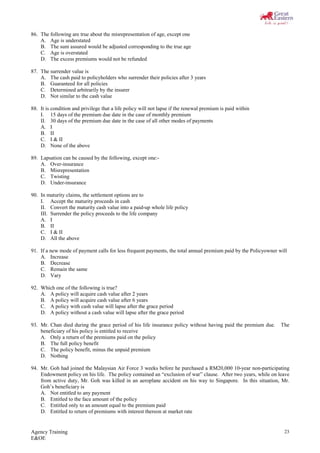Agency Training
E&OE
23
86. The following are true about the misrepresentation of age, except one
A. Age is understated
B. The sum assured would be adjusted corresponding to the true age
C. Age is overstated
D. The excess premiums would not be refunded
87. The surrender value is
A. The cash paid to policyholders who surrender their policies after 3 years
B. Guaranteed for all policies
C. Determined arbitrarily by the insurer
D. Not similar to the cash value
88. It is condition and privilege that a life policy will not lapse if the renewal premium is paid within
I. 15 days of the premium due date in the case of monthly premium
II. 30 days of the premium due date in the case of all other modes of payments
A. I
B. II
C. I & II
D. None of the above
89. Lapsation can be caused by the following, except one:-
A. Over-insurance
B. Misrepresentation
C. Twisting
D. Under-insurance
90. In maturity claims, the settlement options are to
I. Accept the maturity proceeds in cash
II. Convert the maturity cash value into a paid-up whole life policy
III. Surrender the policy proceeds to the life company
A. I
B. II
C. I & II
D. All the above
91. If a new mode of payment calls for less frequent payments, the total annual premium paid by the Policyowner will
A. Increase
B. Decrease
C. Remain the same
D. Vary
92. Which one of the following is true?
A. A policy will acquire cash value after 2 years
B. A policy will acquire cash value after 6 years
C. A policy with cash value will lapse after the grace period
D. A policy without a cash value will lapse after the grace period
93. Mr. Chan died during the grace period of his life insurance policy without having paid the premium due. The
beneficiary of his policy is entitled to receive
A. Only a return of the premiums paid on the policy
B. The full policy benefit
C. The policy benefit, minus the unpaid premium
D. Nothing
94. Mr. Goh had joined the Malaysian Air Force 3 weeks before he purchased a RM20,000 10-year non-participating
Endowment policy on his life. The policy contained an “exclusion of war” clause. After two years, while on leave
from active duty, Mr. Goh was killed in an aeroplane accident on his way to Singapore. In this situation, Mr.
Goh’s beneficiary is
A. Not entitled to any payment
B. Entitled to the face amount of the policy
C. Entitled only to an amount equal to the premium paid
D. Entitled to return of premiums with interest thereon at market rate
 