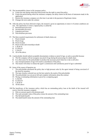 Agency Training
E&OE
24
95. The incontestability clause in life insurance policy
A. Limits the time during which the Policyowner has the right to cancel the policy
B. Limits the period during which the insurance company can delay claims on the basis of statements made in the
application
C. Restrict the insurance company as to the time it can take in the payment of legitimate claims
D. Changes the term under the contract
96. After the policy has been allowed to lapse, the insured is given an opportunity to renew it if certain conditions are
met. The opportunity to renew a lapsed policy is called the
A. Reinstatement provision
B. Incontestable provision
C. Lapsation provision
D. Non-forfeiture provision
97. The three essential requirements for settlement of death claims are
I. Proof of death
II. Proof of age
III. Proof of estate
IV. Proof of title and ownership at death
A. I, III & IV
B. II, III & IV
C. I, II & IV
D. All of the above
98. A policyholder should submit acceptable documentary evidence as proof of age, as early as possible because
A. The life company will not recognize any proof of age during the processing of a death claim
B. It is often easier for the policyholder to produce the necessary proof when he or she is still alive
C. Any misrepresentation of age will result in cancellation of the policy
D. The insurer will refuse to release the agent’s commission until satisfactory proof of age is submitted
99. Some of the causes of lapsation are
I. The policyholder purchased the policy due to high pressure sales by the agent instead of being convinced of
the need for insurance
II. The type of policy selected was not the best suited to the needs of the policyholder
III. The policyholder was not given full and complete information about the contract
IV. Wrong or misleading information is given by a competing agent
A. I, II & III
B. II, III & IV
C. I, III & IV
D. All the above
100.The beneficiary of the insurance policy which has an outstanding policy loan at the death of the insured will
receive from the insurance company
A. Only an amount equal to the premium paid
B. The cash surrender value of the policy minus the amount of the outstanding loan
C. The full death benefit
D. The death benefit minus the amount of the outstanding loan
 