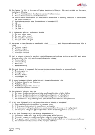 Agency Training
E&OE
3
20. The Takaful Act 1984 is the source of Takaful legislation in Malaysia. The Act is divided into four parts,
including the following:
I. Provides for interpretation, classification references to takaful business
II. Provides the mode and conduct of takaful business
III. Provides for the administration and enforcement of matters such as indemnity, submission of annual reports
and statistical returns etc.
IV. Specifies powers vested in the Director General of Insurance (DGI)
A. I, II
B. I, II & IV
C. I, II & III
D. I, II, III & IV
21. A life insurance policy is a legal contract between
A. The agent and the insurer
B. The agent and the insured
C. The insured and the investor
D. The agent and the sub-agent
22. The person to whom the rights are transferred is called ___________; while the person who transfers the rights is
called ___________.
A. Assignee; assignor
B. Assignor; assignee
C. Transferor; transferee
D. Transferee; transferor
23. Such an authority is deemed to have been exercised by an agent when he/she performs an act which is not within
his actual authority, but which later becomes binding on the principal
A. Express authority
B. Implied authority
C. Ratification
D. Apparent authority
24. The basic theory to all insurance is that insurance provides a means of meeting an economic loss by
A. Transferring the loss
B. Sharing the loss
C. Assuming the loss
D. Preventing the loss
25. In general insurance (excluding marine insurance), insurable interest must exist
A. At the time of entering into the contract
B. At the time of loss
C. At the beginning and at the time of loss
D. When marine insurance is involved
26. The principal of indemnity states that
A. The insurer should restore the insured to the same financial position as before the loss
B. The insurer should restore the insured to a better financial position as before the loss
C. The insurer should restore the insured to a lesser financial position as before the loss
D. The insured should enjoy indemnity which is less than his loss as a result of policy limitations
27. Which of the following is NOT true about a claim under the principle of subrogation?
A. This type of subrogation is considered as arising out of tort
B. In the absence of subrogation, the insured cannot get his claim
C. In the presence of subrogation, the insured can either claim from the insurer or the negligent party
D. The principle of subrogation applies to prevent the insured from making profit out of his loss
28. Which of the following is NOT true about the insurance market?
A. An insurance market refers to the facilities of buying and selling insurance
B. A propriety company is owned by shareholders and profits earned belong to them
C. A co-operative society is owned by shareholders and policyholders which may be termed as a mutual insurer
D. The intermediaries in the insurance market are agents and brokers
 