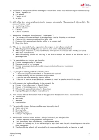 Agency Training
E&OE
4
29. Assignment of policy can be effected without prior consent of the insurer under the following circumstances except
A. Marine Cargo Policies
B. Life policies
C. Transfer of will
D. Aviation
30. A life officer does not accept all application for insurance automatically. They examine all risks carefully. The
process of examine is call
A. Ascertaining standard
B. Adverse selection
C. Selection
D. Letter of acceptance
31. Which of the followings is the definition of “Void Contract”?
A. The contract will remain valid until the aggrieved party exercise the option to treat it void
B. Contracts which are unenforceable without being void
C. Contracts which are simply one that law held to be no contract at all
D. None of the above
32. What do you understand when the organization of a company is said to be decentralized?
A. When the preparation of all policies and renewal, etc is carried out in the head office
B. When only the preparation of policies and renewal of the policies are come out in the branches concerned
C. When there are no branches
D. When underwriting, claims and servicing of the branch business are handled at the branches up to a
prearranged limit
33. The Malaysia Insurance Institute was formed to
A. Promote insurance product of Malaysia
B. Encourage people to buy insurance
C. Promote insurance professionalism and to conduct professional insurance examination
D. A and B above
34. The principle of “utmost good faith” expect the parties
A. To disclosure only those material facts on which there are questions
B. To answer truthfully only the questions in proposal forms
C. To disclose only those which they consider material
D. To disclose all material facts of which they are aware of, even if no question is specifically asked
35. In life insurance, the legal consideration for the contract is the
A. Payment of renewal premium by the policyholder
B. Payment of the initial premium by the applicant
C. Release or risk appraisal information by the applicant
D. Signing of the application by the proposed insured
36. In the absence of fraud, the statement made by the applicant in the application blanks are considered to be
A. Absolute truth
B. Disclosure
C. Warranty
D. Representation
37. The relationship between the insurer and the agent is normally that of
A. Master and servant
B. Buyer and seller
C. Principal and agent
D. Employer and employee
38. If no insurable interest existed at the time a policy was taken out, the policy becomes
A. Voidable; depending on the judgment of the High Court
B. Void; the company is not obliged to pay a claim under the policy
C. Voidable; the company may or may not be obliged to pay a claim under the policy depending on the discretion
of the management
D. Unenforceable; the policy is still recognized by the courts as still subsisting but no claim can be made
 