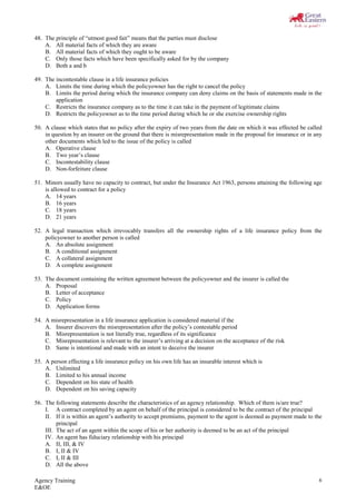Agency Training
E&OE
6
48. The principle of “utmost good fait” means that the parties must disclose
A. All material facts of which they are aware
B. All material facts of which they ought to be aware
C. Only those facts which have been specifically asked for by the company
D. Both a and b
49. The incontestable clause in a life insurance policies
A. Limits the time during which the policyowner has the right to cancel the policy
B. Limits the period during which the insurance company can deny claims on the basis of statements made in the
application
C. Restricts the insurance company as to the time it can take in the payment of legitimate claims
D. Restricts the policyowner as to the time period during which he or she exercise ownership rights
50. A clause which states that no policy after the expiry of two years from the date on which it was effected be called
in question by an insurer on the ground that there is misrepresentation made in the proposal for insurance or in any
other documents which led to the issue of the policy is called
A. Operative clause
B. Two year’s clause
C. Incontestability clause
D. Non-forfeiture clause
51. Minors usually have no capacity to contract, but under the Insurance Act 1963, persons attaining the following age
is allowed to contract for a policy
A. 14 years
B. 16 years
C. 18 years
D. 21 years
52. A legal transaction which irrevocably transfers all the ownership rights of a life insurance policy from the
policyowner to another person is called
A. An absolute assignment
B. A conditional assignment
C. A collateral assignment
D. A complete assignment
53. The document containing the written agreement between the policyowner and the insurer is called the
A. Proposal
B. Letter of acceptance
C. Policy
D. Application forms
54. A misrepresentation in a life insurance application is considered material if the
A. Insurer discovers the misrepresentation after the policy’s contestable period
B. Misrepresentation is not literally true, regardless of its significance
C. Misrepresentation is relevant to the insurer’s arriving at a decision on the acceptance of the risk
D. Same is intentional and made with an intent to deceive the insurer
55. A person effecting a life insurance policy on his own life has an insurable interest which is
A. Unlimited
B. Limited to his annual income
C. Dependent on his state of health
D. Dependent on his saving capacity
56. The following statements describe the characteristics of an agency relationship. Which of them is/are true?
I. A contract completed by an agent on behalf of the principal is considered to be the contract of the principal
II. If it is within an agent’s authority to accept premiums, payment to the agent is deemed as payment made to the
principal
III. The act of an agent within the scope of his or her authority is deemed to be an act of the principal
IV. An agent has fiduciary relationship with his principal
A. II, III, & IV
B. I, II & IV
C. I, II & III
D. All the above
 