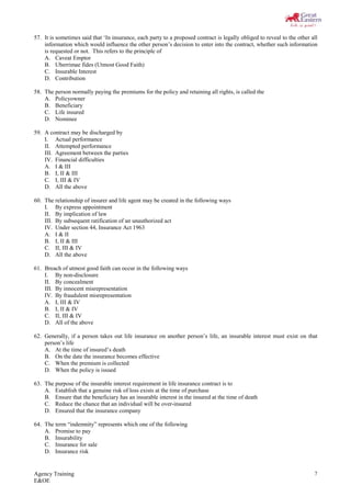 Agency Training
E&OE
7
57. It is sometimes said that ‘In insurance, each party to a proposed contract is legally obliged to reveal to the other all
information which would influence the other person’s decision to enter into the contract, whether such information
is requested or not. This refers to the principle of
A. Caveat Emptor
B. Uberrimae fides (Utmost Good Faith)
C. Insurable Interest
D. Contribution
58. The person normally paying the premiums for the policy and retaining all rights, is called the
A. Policyowner
B. Beneficiary
C. Life insured
D. Nominee
59. A contract may be discharged by
I. Actual performance
II. Attempted performance
III. Agreement between the parties
IV. Financial difficulties
A. I & III
B. I, II & III
C. I, III & IV
D. All the above
60. The relationship of insurer and life agent may be created in the following ways
I. By express appointment
II. By implication of law
III. By subsequent ratification of an unauthorized act
IV. Under section 44, Insurance Act 1963
A. I & II
B. I, II & III
C. II, III & IV
D. All the above
61. Breach of utmost good faith can occur in the following ways
I. By non-disclosure
II. By concealment
III. By innocent misrepresentation
IV. By fraudulent misrepresentation
A. I, III & IV
B. I, II & IV
C. II, III & IV
D. All of the above
62. Generally, if a person takes out life insurance on another person’s life, an insurable interest must exist on that
person’s life
A. At the time of insured’s death
B. On the date the insurance becomes effective
C. When the premium is collected
D. When the policy is issued
63. The purpose of the insurable interest requirement in life insurance contract is to
A. Establish that a genuine risk of loss exists at the time of purchase
B. Ensure that the beneficiary has an insurable interest in the insured at the time of death
C. Reduce the chance that an individual will be over-insured
D. Ensured that the insurance company
64. The term “indemnity” represents which one of the following
A. Promise to pay
B. Insurability
C. Insurance for sale
D. Insurance risk
 