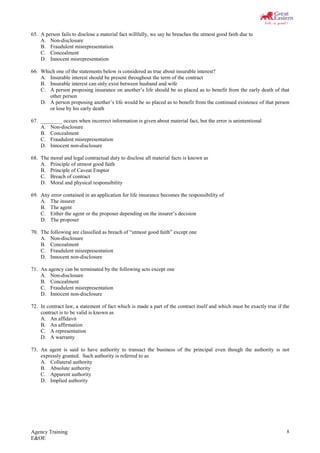Agency Training
E&OE
8
65. A person fails to disclose a material fact willfully, we say he breaches the utmost good faith due to
A. Non-disclosure
B. Fraudulent misrepresentation
C. Concealment
D. Innocent misrepresentation
66. Which one of the statements below is considered as true about insurable interest?
A. Insurable interest should be present throughout the term of the contract
B. Insurable interest can only exist between husband and wife
C. A person proposing insurance on another’s life should be so placed as to benefit from the early death of that
other person
D. A person proposing another’s life would be so placed as to benefit from the continued existence of that person
or lose by his early death
67. ________ occurs when incorrect information is given about material fact, but the error is unintentional
A. Non-disclosure
B. Concealment
C. Fraudulent misrepresentation
D. Innocent non-disclosure
68. The moral and legal contractual duty to disclose all material facts is known as
A. Principle of utmost good faith
B. Principle of Caveat Emptor
C. Breach of contract
D. Moral and physical responsibility
69. Any error contained in an application for life insurance becomes the responsibility of
A. The insurer
B. The agent
C. Either the agent or the proposer depending on the insurer’s decision
D. The proposer
70. The following are classified as breach of “utmost good faith” except one
A. Non-disclosure
B. Concealment
C. Fraudulent misrepresentation
D. Innocent non-disclosure
71. An agency can be terminated by the following acts except one
A. Non-disclosure
B. Concealment
C. Fraudulent misrepresentation
D. Innocent non-disclosure
72. In contract law, a statement of fact which is made a part of the contract itself and which must be exactly true if the
contract is to be valid is known as
A. An affidavit
B. An affirmation
C. A representation
D. A warranty
73. An agent is said to have authority to transact the business of the principal even though the authority is not
expressly granted. Such authority is referred to as
A. Collateral authority
B. Absolute authority
C. Apparent authority
D. Implied authority
 