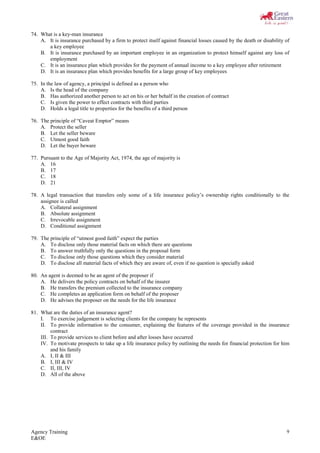 Agency Training
E&OE
9
74. What is a key-man insurance
A. It is insurance purchased by a firm to protect itself against financial losses caused by the death or disability of
a key employee
B. It is insurance purchased by an important employee in an organization to protect himself against any loss of
employment
C. It is an insurance plan which provides for the payment of annual income to a key employee after retirement
D. It is an insurance plan which provides benefits for a large group of key employees
75. In the law of agency, a principal is defined as a person who
A. Is the head of the company
B. Has authorized another person to act on his or her behalf in the creation of contract
C. Is given the power to effect contracts with third parties
D. Holds a legal title to properties for the benefits of a third person
76. The principle of “Caveat Emptor” means
A. Protect the seller
B. Let the seller beware
C. Utmost good faith
D. Let the buyer beware
77. Pursuant to the Age of Majority Act, 1974, the age of majority is
A. 16
B. 17
C. 18
D. 21
78. A legal transaction that transfers only some of a life insurance policy’s ownership rights conditionally to the
assignee is called
A. Collateral assignment
B. Absolute assignment
C. Irrevocable assignment
D. Conditional assignment
79. The principle of “utmost good faith” expect the parties
A. To disclose only those material facts on which there are questions
B. To answer truthfully only the questions in the proposal form
C. To disclose only those questions which they consider material
D. To disclose all material facts of which they are aware of, even if no question is specially asked
80. An agent is deemed to be an agent of the proposer if
A. He delivers the policy contracts on behalf of the insurer
B. He transfers the premium collected to the insurance company
C. He completes an application form on behalf of the proposer
D. He advises the proposer on the needs for the life insurance
81. What are the duties of an insurance agent?
I. To exercise judgement is selecting clients for the company he represents
II. To provide information to the consumer, explaining the features of the coverage provided in the insurance
contract
III. To provide services to client before and after losses have occurred
IV. To motivate prospects to take up a life insurance policy by outlining the needs for financial protection for him
and his family
A. I, II & III
B. I, III & IV
C. II, III, IV
D. All of the above
 