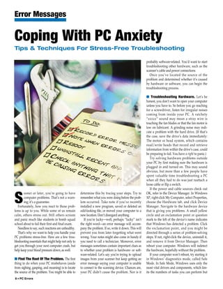 Error Messages

Coping With PC Anxiety
Tips & Techniques For Stress-Free Troubleshooting

                                                                                                         probably software-related. You’d want to start
                                                                                                         troubleshooting other hardware, such as the
                                                                                                         scanner’s cable and power connections
                                                                                                            Once you’ve located the source of the
                                                                                                         problem and determined whether it’s caused
                                                                                                         by hardware or software, you can begin the
                                                                                                         troubleshooting process.

                                                                                                         ■ Troubleshooting Hardware. Let’s be
                                                                                                         honest, you don’t want to open your computer
                                                                                                         unless you have to. So before you go reaching
                                                                                                         for a screwdriver, listen for irregular noises
                                                                                                         coming from inside your PC. A ratchety
                                                                                                         “zzzzz” sound may mean a stray wire is
                                                                                                         touching the fan blades or that the fan motor is
                                                                                                         low on lubricant. A grinding noise may indi-
                                                                                                         cate a problem with the hard drive. (If that’s
                                                                                                         the case, save the drive’s data immediately:
                                                                                                         The motor or head system, which contains
                                                                                                         read/write heads that record and retrieve
                                                                                                         information from within the drive’s case, could
                                                                                                         be preparing to fail. You have a right to panic.)
                                                                                                            Try solving hardware problems outside
                                                                                                         your PC by first making sure the hardware is
                                                                                                         plugged in and turned on. This may sound
                                                                                                         obvious, but more than a few people have
                                                                                                         spent valuable time troubleshooting a PC
                                                                                                         when all they had to do was just reattach a
                                                                                                         loose cable or flip a switch.
                                                                                                            If the power and cable sources check out
       ooner or later, you’re going to have          determine this by tracing your steps. Try to        OK, refer to the Device Manager. In Windows

S      computer problems. That’s not a warn-
       ing; it’s a guarantee.
   Fortunately, how you react to those prob-
                                                     remember what you were doing before the prob-
                                                     lem occurred. Take note if you’ve recently
                                                     installed a new program, saved or deleted an
                                                                                                         XP, right-click My Computer, select Properties,
                                                                                                         choose the Hardware tab, and click Device
                                                                                                         Manager. Navigate to the hardware device
lems is up to you. While some of us remain           odd-looking file, or moved your computer to a       that is giving you problems. A small yellow
calm, others stress out. Still others scream         new location. Don’t disregard anything.             circle and an exclamation point or question
and panic much like students in bomb squad              If you’re lucky—well, perhaps “lucky” isn’t      mark to the left of the device’s name indicates
school about to fail their first and final exam.     the right word—an error message will accom-         that Windows has detected a problem. Click
   Needless to say, such reactions are unhealthy.    pany the problem. If so, write it down. This will   the exclamation point, and you might be
   That’s why we want to help you handle your        prevent you from later forgetting what went         directed through a series of problem-solving
PC problems stress-free. Here are a few trou-        wrong. Your notes might also come in handy if       steps. If not, right-click the device, uninstall it,
bleshooting essentials that might help not only to   you need to call a technician. Moreover, error      and remove it from Device Manager. Then
get you through your next computer crash, but        messages sometimes contain important clues as       reboot your computer. Windows will redetect
help keep your blood pressure down, as well.         to whether your problem is hardware- or soft-       the hardware, hopefully without the problem.
                                                     ware-related. Let’s say you’re trying to upload        If your computer won’t reboot, try starting it
■ Find The Root Of The Problem. The first            images from your scanner but keep getting an        in Windows’ diagnostics mode, called Safe
thing to do when your PC misbehaves (aside           error message saying your computer is unable        Mode. In Safe Mode, Windows uses only the
from sighing, gasping, and moaning) is to locate     to connect to the scanning device. Chances are,     most vital drivers and components, which lim-
the source of the problem. You might be able to      your PC didn’t cause the problem. Nor is it         its the numbers of tasks you can perform but
8 • PC Errors
 