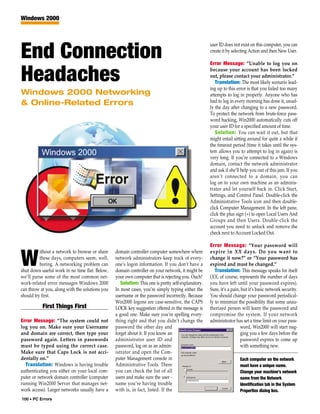 Windows 2000



                                                                                                     user ID does not exist on this computer, you can

End Connection                                                                                       create it by selecting Action and then New User.

                                                                                                     Error Message: “Unable to log you on


Headaches                                                                                            because your account has been locked
                                                                                                     out, please contact your administrator.”
                                                                                                        Translation: The most likely scenario lead-
                                                                                                     ing up to this error is that you failed too many
Windows 2000 Networking                                                                              attempts to log in properly. Anyone who has
& Online-Related Errors                                                                              had to log in every morning has done it, usual-
                                                                                                     ly the day after changing to a new password.
                                                                                                     To protect the network from brute-force pass-
                                                                                                     word hacking, Win2000 automatically cuts off
                                                                                                     your user ID for a specified amount of time.
                                                                                                        Solution: You can wait it out, but that
                                                                                                     might entail sitting around for quite a while if
                                                                                                     the timeout period (time it takes until the sys-
                                                                                                     tem allows you to attempt to log in again) is
                                                                                                     very long. If you’re connected to a Windows
                                                                                                     domain, contact the network administrator
                                                                                                     and ask if she’ll help you out of this jam. If you
                                                                                                     aren’t connected to a domain, you can
                                                                                                     log on to your own machine as an adminis-
                                                                                                     trator and let yourself back in. Click Start,
                                                                                                     Settings, and Control Panel. Double-click the
                                                                                                     Administrative Tools icon and then double-
                                                                                                     click Computer Management. In the left pane,
                                                                                                     click the plus sign (+) to open Local Users And
                                                                                                     Groups and then Users. Double-click the
                                                                                                     account you need to unlock and remove the
                                                                                                     check next to Account Locked Out.

                                                                                                     Error Message: “Your password will
          ithout a network to browse or share    domain controller computer somewhere where          expire in XX days. Do you want to

W         these days, computers seem, well,
          boring. A networking problem can
shut down useful work in no time flat. Below,
                                                 network administrators keep track of every-
                                                 one’s logon information. If you don’t have a
                                                 domain controller on your network, it might be
                                                                                                     change it now?” or “Your password has
                                                                                                     expired and must be changed.”
                                                                                                        Translation: This message speaks for itself
we’ll parse some of the most common net-         your own computer that is rejecting you. Ouch!      (XX, of course, represents the number of days
work-related error messages Windows 2000            Solution: This one is pretty self-explanatory.   you have left until your password expires).
can throw at you, along with the solutions you   In most cases, you’re simply typing either the      Sure, it’s a pain, but it’s basic network security.
should try first.                                username or the password incorrectly. Because       You should change your password periodical-
                                                 Win2000 logons are case-sensitive, the CAPS         ly to minimize the possibility that some unau-
           First Things First                    LOCK key suggestion offered in the message is       thorized person will learn the password and
                                                 a good one. Make sure you’re spelling every-        compromise the system. If your network
Error Message: “The system could not             thing right and that you didn’t change the          administrator has set a time limit on your pass-
log you on. Make sure your Username              password the other day and                                            word, Win2000 will start nag-
and domain are correct, then type your           forget about it. If you know an                                       ging you a few days before the
password again. Letters in passwords             administrator user ID and                                             password expires to come up
must be typed using the correct case.            password, log on as an admin-                                         with something new.
Make sure that Caps Lock is not acci-            istrator and open the Com-
dentally on.”                                    puter Management console in                                          Each computer on the network
  Translation: Windows is having trouble         Administrative Tools. There                                          must have a unique name.
authenticating you either on your local com-     you can check the list of all                                        Change your machine’s network
puter or network domain controller (computer     users and make sure the user -                                       name from the Network
running Win2000 Server that manages net-         name you’re having trouble                                           Identification tab in the System
work access). Larger networks usually have a     with is, in fact, listed. If the                                     Properties dialog box.
100 • PC Errors
 