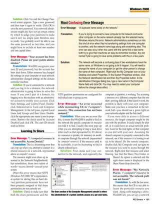 Windows 2000


   Solution: Click Yes and the Change Pass-
word screen appears. Type a new password             Most Confusing Error Message
and then type it again to verify. Click OK to
save the new password. Your network admin-           Error Message: “A duplicate name exists on the network.”
istrator might also have set up certain criteria
by which to judge your password to make              Translation:         If you’re trying to connect a new computer to the network and some
sure it isn’t too simple (and, therefore, easy                            other computer on the same network already has the selected name,
to crack). You probably won’t be able to use                              Windows returns this error. Network administrators sometimes run into
the same password as last time, and you                                   this kind of error when they’re transferring settings from one computer
might have to include at least one number                                 to another, and the network name tags along with everything else. This
and one capital letter.                                                   error can also occur when two users with the same first or last name
                                                                          both try to give their machines an easy-to-remember moniker. Any kid
Error Message: “Your account has been                                     named Tyler is going to have some problems with this in a few years.
disabled. Please see your system admin-
istrator.”                                           Solution:            The network will become a confusing place if two workstations have the
   Translation: Win2000 recognizes your                                   same name, so Windows is not going to let it happen. You will need to
user ID and password, but the account has                                 change the name of your computer (or get the other person to change
been shut down. Either someone has changed                                the name of their computer). Right-click the My Computer icon on your
the settings on your computer or your network                             Desktop and select Properties. In the System Properties window, click
administrator changed settings on the domain                              the Network Identification tab and then the Properties button. In the
controller machine.                                                       Identification Changes dialog box, type a new name in the Computer
   Solution: If you’re connected to a network                             Name field and click OK. You may need to restart your computer
and you log in to a domain, the network                                   before the change takes effect. ■
administrator is going to have to solve this
issue. If you aren’t part of a domain, try         NTFS partition permissions are configured for       computer in question, is working. Try accessing
logging on to the machine with an administra-      individual user or group access.                    a resource on a different computer than the one
tor account to enable your account. Click                                                              that’s proving difficult. If that doesn’t work, the
Start, Settings, and Control Panel. Double-        Error Message: “An error occurred                   problem is likely with your own computer.
click Administrative Tools and Computer            while reconnecting XX: to computer               Make sure you have a connection to the net-
Management. In the left pane, expand Local         resource. This connection has not been              work hub—you should see a green light on
Users And Groups and then Users. Double-           restored.”                                          your network adapter and the hub itself.
click the appropriate user name to see its prop-      Translation: When you see an error like             If you were able to access a different
erties. Remove the check mark by Account           this, it means that Win2000 is unable to find on    resource, the target computer might be the
Disabled and click OK. The user ID should          the network the specific computer or resource       one with the problem. It could simply be shut
work as before.                                    you told it to find. Usually this error pops up     off, or it could have an actual network prob-
                                                   when you are attempting to map a local drive        lem. Look for the link lights on that computer
           Learning To Share                       letter (such as that represented by XX above)       as you did with your own. Assuming the
                                                   to a resource (a printer, for instance) on anoth-   shared computer is properly connected to the
Error Message: “computerresource is             er computer through the network (represented        network, see if the resource it is hosting is set
not accessible. Access Denied.”                    by computerresource). If the resource used to      up to be shared. On the remote computer,
   Translation: This is a frustrating error that   be accessible, it can be frustrating to find it     double-click My Computer and navigate to
can crop up when you attempt to connect to a       absent without leave.                               the resource you want to access through the
shared resource on a network, represented             Solution: First, make sure your con-             network. Right-click that resource and select
above as computerresource.                        nection to the network, and especially the          Sharing. See that the Share This Folder or
   The resource might even show up as                                                                           Shared As option is selected and the
normal in the Network Neighborhood,                                                                             right share name is displayed in the
but nonetheless, those two rudest of                                                                            Share Name drop-down list.
words—access denied—assault your
screen.                                                                                                        Error Message: “My Network
   Often this error means that NTFS                                                                            Places: computerresource is
(Windows NT/2000/XP’s organization-                                                                            not accessible. The network path
al system for storing files on hard dri-                                                                       was not found.”
ves) partition permissions have not                                                                               Translation: As with the last error,
been properly assigned or that share                                                                           this means that the OS is not able to
permissions are not correctly set.                                                                             locate the particular resource you
   Solution: Check to make sure that The Users section of the Computer Management console is where             want. Along with mapping a drive,
both the share permissions and the the administrator of a system controls access on a per-user basis.          Win2000 lets you set up a network
                                                                                                                                       PC Errors • 101
 
