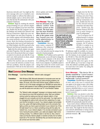 Windows 2000


(local-area network) card. You might see this     driver updates and trouble-                                                Right-click the My Net-
error message after you’ve installed a new        shooting information.                                                   work Places icon on the
network adapter or software that affects your                                                                             Desktop and select Prop-
network adapter, such as a device driver (soft-         Seeing Double                                                     erties. In the Network And
ware that lets the OS communicate with your                                                                               Dial-up Connections win-
computer’s hardware).                             Error Message: “The sys-                                                dow, double-click the icon
   Solution: Begin by resetting the network       tem has detected an IP                                                  for the affected network
protocol bindings for your network adapter        address conflict with                                                   connection and select Prop-
or all of your adapters if you have more than     another system on the                                                   erties. Double-click the
one. Double-click the My Computer icon on         network. The local inter-                                               Internet Protocol (TCP/IP)
the Desktop and double-click Network And          face has been disabled.                                                 icon to make changes to
Dial-up Connections. Right-click your net-        More details are avail-                                                 your IP configuration.
work adapter icon and select Properties. A        able in the system event If you need to pick out a new                     You’ll recognize the IP
new window appears with information about         log. Consult your net- IP address, head to the TCP/IP                   address because it is always
the current protocols, services, and network      work administrator to (Transmission Control Protocol/                   in the form of four numbers
clients. Reset the binding information by         resolve the conflict.”             Internet Protocol) configuration     separated by periods. For
removing the check next to each listed proto-         Translation: Like com- section of the appropriate                   example, the IP address
col. When finished, click OK to go back to the    puter names, computer IP network connection properties                  192.168.1.1 is similar to an
Network And Dial-up Connections window.           addresses (the numerical settings dialog box.                           address you might see. If
   Right-click the network adapter icon again     names assigned to each de-                                              you don’t know what other
and select Properties. Click the empty check-     vice on the network) must be unique for the IP addresses might be available, try increas-
boxes next to the protocols that your comput-     network to function properly.                          ing the last number in the existing address by
er needs for its network and click OK. If you         Solution: No IP address can be used twice one. For instance, in our example you would
aren’t sure which protocols to check, consult     simultaneously, so you will need to change the try 192.168.1.2. Then click OK and restart the
your system administrator.                        address of your computer or the device that machine for the change to take effect.
   Reboot the machine and you should be           it’s conflicting with it. Because you’re right in        If you get the same error again, try the
able to access the network as normal. If you      front of your computer, it’s probably easiest to next IP address up. If you have a large net-
still have problems, check the adapter card       change that unless the switch would cause work, this method is probably going to take
manufacturer’s Web site for the latest device     other problems with the network scheme.                too much time to be useful. Try calling the
                                                                                                         network administrator.
  Most Common Error Message                                                                           Error Message: “The device XX: is
  Error Message: “Local Area Connection - Network cable unplugged.”                                   already connected to serverresource.
                                                                                                      Do you wish to replace the current con-
  Translation:        With Windows 2000, Microsoft attempted to incorporate some new net-             nection with server2resource2?”
                      work troubleshooting tools to help you solve annoying problems a bit               Translation: Win2000 likes to keep track
                      faster. Of course, one of the most common issues, whether we like to            of stuff, and in this case it’s noticed that
                      admit it or not, is the simple unplugged cord. Win2000 can sense when a         you appear to be trying to map a drive letter
                      network cable appears to have suddenly become disengaged and alert              (represented by XX) to a shared network
                      you with the above error and also a red “X” in the Windows Taskbar.             resource (identified above as serverresource)
                                                                                                      that’s already mapped to another resource
  Solution:           The “Network cable unplugged” message is not always exactly correct,            (server2resource2).
                      but it does let you know that something is amiss. Start your problem-              Solution: How you decide to solve this
                      solving routine by making sure that your network cable is, in fact,             error is really up to you. If you want to remap
                      plugged into your computer and into the wall socket. You might want to          the drive letter to a different resource, you can.
                      try unplugging the cable at both ends and then reattaching it to make           Click Yes in the error message dialog box, and
                      sure that the connection is sound. Your network adapter card probably           Win2000 will automatically make the switch.
                      has a tiny, green LED (light-emitting diode) next to the connector that            If you want to choose a different drive letter,
                      lights up when you have a good connection to your network hub. If this          click No and pick another drive from the drop-
                      link light doesn’t turn on, there’s something wrong with the cable, the         down menu. This might be the best choice if
                      network hub, or your network adapter. If no one else connected to your          your network administrator is trying to keep
                      hub is having the same problem, your cable and adapter might not be             a standardized system of drives mapped to
                      working correctly. Try a different cable to rule that out. Also, check to       particular resources. RS
                      make sure that the network adapter is inserted correctly into its mother-
                      board slot or PC Card slot. Sometimes they can become loose as peo-             by Alan Phelps
                      ple connect and reconnect cables. ■

                                                                                                                                     PC Errors • 103
 