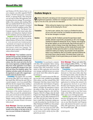 Microsoft Office 2003


and Windows XP SP1a (Service Pack 1a ) on
your computer, you either upgraded WinXP               OneNote Weighs In
Home to WinXP Professional, reinstalled
WinXP, or repaired WinXP. After doing this
                                                           neNote is Microsoft’s note-taking and note management program. As a new (and fairly
you can’t start an Office 2003 application with-
out getting this error message. The second pos-       O    straightforward) application, OneNote error messages are fairly uncommon. Still, you
                                                       might run into one or two, such as the one noted below.
sibility is that, sometime after installing Office
2003, you installed WinXP SP1 (Service Pack 1)
and did not restart the computer as prompted           Error Message:       “While verifying the integrity of your section files, OneNote detected a
at the end of the SP1 installation process. (This                           problem with the following file: XX.one.”
is a common oversight. The Restart Your
Computer request is often buried under other           Translation:         You tried to open, optimize, find, or back up a OneNote file (where
windows and dialog boxes displayed during                                   XX.one is the name of that file), but OneNote has determined that the
the SP1 installation, and many people miss it.)                             file has been damaged or corrupted.
   Solutions: In the first case, reinstall WinXP
SP1a. The easiest way to do this is to visit the       Solution:            For starters, click OK. OneNote’s automatic file repair feature restarts
official Windows XP Service Pack 1a Web page                                OneNote, attempts to repair the file, and presents you with a new message:
at www.microsoft.com/windowsxp/pro                                          “OneNote has repaired the following file: XX.one.” However, even though the
/downloads/servicepacks/sp1/default.asp                                     file has been repaired, you may have lost data. Open the file and check it. If
and follow the instructions there. For the sec-                             any data or content is missing, choose Help, Open Backup; in the File list,
ond scenario, restart your computer. You                                    double-click the most recent backup, and then double-click the section that’s
should be able to restart your Office 2003 appli-                           missing data. OneNote opens this section in a new tab. Check the tab; if it
cations without incident.                                                   contains the content you’re missing, copy and paste it into the appropriate
                                                                            section of your OneNote file. When you’re finished, right-click the Backup tab,
Error Message: “Your installation cannot be                                 and choose Close to close the backup. If the backup doesn’t contain your
activated because you have activated up to the                              missing information, it’s lost for good (unless you can recreate it from memory
limit for your Product Key. For details about                               or printouts). ■
the maximum allowed number of product acti-
vations, close this wizard and review the End           Translation: You purchased a computer              Error Message: “Please wait while Win-
User License Agreement, available through the        with Office 2003 preinstalled. Before running         dows configures Office XP Pro…” or “This
Help menu of this application. If you believe        any of the preinstalled Office applications, you      action is only valid for products that are cur-
that you are getting this message in error, click    installed Office 2003 Professional. You then          rently installed.”
Back and choose the telephone option. The            started an Office application and received the           Translation: You installed Microsoft
telephone activation system will provide you         error message, essentially because your system        Office XP and then moved the Office XP
the opportunity to speak with a support repre-       can’t decide which Office edition the applica-        shortcuts to a Start menu folder other than
sentative about all activation issues.”              tion belongs to.                                      the All Programs folder, where the Office XP
   Translation: This happens after you install          Solution: You need to remove the Office edi-       installation puts them by default. Then you
and activate Office 2003 on one computer, and        tion you don’t want—probably the pre-installed        upgraded from Office XP to Office 2003 and
then install Office 2003 from the same CD(s) on      Office edition—and then reinstall Office 2003         tried to start one of your new Office 2003
a second computer—even if you uninstall Office       Professional. Click Start, choose Control Panel,      applications by clicking what seemed to be
2003 from the first computer before installing it    and double-click Add Or Remove Programs.              the appropriate shortcuts on your Most
on the second computer. Uninstalling does not        Select your preinstalled Office edition, click        Recently Used Programs menu (the left sec-
deactivate the original activation.                  Remove, and follow the instructions to remove         tion of the Start menu). This occurs because
   Solution: Call Microsoft’s activation             this edition of Office. Next, still in the Add Or     the shortcuts in your Most Recently Used
department at the number displayed on-               Remove Programs dialog box, click Add New             Programs menu point to your Start menu
screen. When you reach the automated phone           Programs. Click CD or Floppy; when the Install        folder, while Office 2003 installed your new
menu, press zero (0) and you’ll be directed to a     Program from Floppy Disk Or CD-ROM dialog             Office apps in your All Programs folder.
person who can help you. You’ll need to              box appears, put your Office Professional CD in          Solution: Start your Office 2003 programs
attempt a restart of an Office 2003 application      your drive and click Next. Follow the instruc-        from the All Programs menu. As soon as you
so that your Activation Wizard is on-screen          tions to install Office Professional, making sure     use them, WinXP will replace the old short-
when you call.                                       to enter the product key from the back of your        cuts on your Most Recently Used Programs
                                                     Office Professional CD-ROM case when prompt-          menu with shortcuts that point to your new
Error Message: “You have not entered a               ed. You shouldn’t see the error message again.        Office 2003 applications, and you shouldn’t
valid product key. Please check the number              (NOTE: Even if you decide you’d prefer Office      have the problem again. RS
located on the sticker on the back of the CD         Standard or Basic, install Office Professional and
case or on your Certificate of Authenticity.”        use the Custom install to specify only those Office   by Mark Scapicchio
                                                     applications you want.)
106 • PC Errors
 
