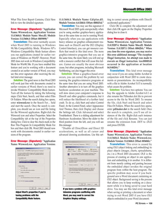 Microsoft Office 2003


What This Error Report Contains, Click Here         11.0.5604.0. Module Name: Gdiplus.dll.                ting to correct severe problems with DirectX
link to view the detailed signature.                Module Version: 6.0.3260.0. Offset: 00082f1d.”        accelerated applications.”
                                                        Translation: You may see this signature if           Click OK to complete the adjustment and
Error Message: (Signature): “Application            Microsoft Word 2003 quits unexpectedly when           then click OK again on the Display Properties
Name: Winword.exe. Application Version:             you’re using another graphics-heavy applica-          dialog box to close it.
11.0.5604.0. Module Name: Mso.dll. Module           tion at the same time as you’re running Word.
Version: 11.0.5606.0. Offset: 00059890.”            Especially when you use applications with             Error Message: (Signature): “Application
   Translation: This error normally occurs          heavy reliance on graphics enhancement rou-           Name: Winword.exe. Application Version:
when Word 2003 is running in Windows                tines such as DirectX and the DCI (Display            11.0.55207.4. Module Name: Mso.dll. Module
98/Me Compatibility Mode. Windows XP’s              Control Interface), you can get resource con-         Version: 11.0.5207.5. Offset: 00842bfc.” When
Windows Compatibility Mode feature allows           flicts that result in this fatal error. The more      you close the error signature, you may receive
you run applications created for earlier ver-       graphics-intensive programs that you use at           this error additional message: “The exception
sions of Windows on WinXP. However, Word            the same time, the more likely you will end up        Illegal Instruction. An attempt was made to
2003 does not work in Windows Compatibility         with a resource conflict that will cause this fail-   execute an illegal instruction. (oxc000001d)
Mode for Win98/Me. If you have enabled this         ure. Games are usually the most obvious               occurred in the application at location
feature and you’re working with a document          cause, but other programs, including Microsoft        0x31482bfc.”
created in an earlier version of Word, you may      NetMeeting, can also trigger this error.                 Translation: This fatal error message
see this error signature after receiving the ini-      Solution: When a graphics-based error              may occur if you are using Adobe Acrobat in
tial fatal error message.                           occurs, you can correct the problem by not            conjunction with Word 2003 to create docu-
   Solution: The good news is that Word 2003        running the graphics-intensive programs at            ments or presentations. An incompatibility
will work just fine with documents created in       the same time that you are using Word 2003.           with a file in Adobe Acrobat 5.0.5 is normally
earlier versions of Word; there’s no need to        Another alternative is to turn off the graphics       what causes the problem.
invoke Windows’ Compatibility Mode feature.         hardware acceleration on your machine. This              Solution: You have two options: You can
Turn off the feature by taking the following        will slow down your computer’s response to            buy the upgrade to Adobe Acrobat 6.0.1 or
steps: Click Start, Search, and then select Files   DirectX and other graphics commands, but it           else rename the Pdfmaker.dot file to prevent
Or Folders. When the search dialog box opens,       will reduce the likelihood of a further fatal         access to the file by Word 2003. To rename
enter winword.exe in the Search For… field          crash. To do so, click Start and select Control       the file, click Start and Search and select
and start the search. Once the search is com-       Panel. At the Control Panel, select Appearance        Files Or Folders. When the search box opens,
plete, you should see an icon and file listing      And Themes; then click Display and choose             enter pdfmaker.dot in the search field. Once
for the Winword application. Right-click the        the Settings tab. Click Advanced and select           the search is complete, you’ll see all in-
Winword icon and select Properties. Select the      Troubleshoot. There is a sliding adjustment for       stances of the file. Right-click each instance
Compatibility tab at the top of the Properties      Hardware Acceleration. Move the slider to the         of the file and click Rename. You can just
dialog box. Click to clear the check mark in the    third position from the left, and you will see        rename the extension from .DOT to .OLD
Run This Program In Compatibility Mode For          this message:                                         and press ENTER.
box and then click OK. Word 2003 should now             “Disable all DirectDraw and Direct 3D
work with documents created in earlier ver-         accelerations, as well as all cursor and              Error Message: (Signature): “Application
sions of the program.                               advanced drawing accelerations. Use this set-         Name: Winword.exe. Application Version:
                                                                                                          11.0.5604.0. Module Name: Winword.exe.
Error Message: (Signature): “Application                                                                  Module Version: 11.0.5604.0. Offset: 003606fc.”
Name: Winword.exe. Application Version:                                                                      Translation: This error is caused by
                                                                                                          using OLE (object linking and embedding) to
                                                                                                          place objects (images, charts, spreadsheets,
                                                                                                          etc.) in a Word 2003 document. OLE is the
                                                                                                          process of creating an object in one applica-
                                                                                                          tion and embedding it in another. It is differ-
                                                                                                          ent from merely cutting and pasting because
                                                                                                          the embedded object invokes the original
                                                                                                          program from within the host program. The
                                                                                                          specific problem may occur if you back-
                                                                                                          ground save a Word document containing an
                                                                                                          OLE object. Background saving is the process
                                                                                                          that allows you to keep working on a docu-
                                                                                                          ment while it is being saved to your hard
                                                        If you have a problem with graphics-              drive. You may see this fatal error message
     Adjust Word’s properties if you’re                 intensive programs conflicting with               when saving or printing a document or when
     having problems with the                           Word, you may need to correct the                 trying to exit Word 2003 if you have OLE
     Compatibility Mode feature.                        Graphics Display settings.                        objects embedded in your Word document.
                                                                                                                                       PC Errors • 109
 