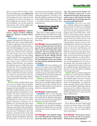 Microsoft Office 2003


Search, and select Files Or Folders. When          advanced drawing accelerations. Use this set-        code. These macros will be disabled.” Or,
the search dialog opens, enter pdfmaker.dot        ting to correct severe problems with DirectX         “This workbook contains one or more
in the Search For Files Or Folders Named           accelerated applications.” Click OK to com-          Microsoft Excel 4.0 macros. These macros may
field and begin the search. Once the search        plete the adjustment and then click OK again         contain viruses or other harmful code. Open
is completed, you will see all instances of        on the Display Properties dialog box to close        this workbook only if you trust the source. Do
the file. Right-click each instance of the file    it. This should eliminate the conflict that          you want to enable these macros?”
and click Rename. You can just rename the          causes this error.                                      Translation: This error occurs when
extension from .dot to .old (or another name                                                            your workbook contains macros assigned to
of your choosing) and press ENTER.                      Nonfatal Errors Caused By                       Microsoft Excel 4.0. Macros are predefined
                                                         Interactions With Other                        commands that cause a series of specific
   Error Message (Signature): “AppName:                        Applications                             steps to be executed automatically within a
excel.exe. AppVer: 11.0.5612.0. ModName:              These errors are often caused by an incom-        program such as Excel 2003 when a work-
gdiplus.dll. ModVer: 6.0.3260.0. Offset:           patibility between Excel 2003 and an earlier         book is opened. Because these commands
00082f15.”                                         version of the application or by incompatibility     sometimes contain malicious code when you
   Translation: You may see this error             with another application running at the same         receive them from outside sources, Excel
signature if Microsoft Excel 2003 quits unex-      time as Excel.                                       2003 has several macro-related security set-
pectedly when you’re using another graph-                                                               tings designed to detect macros in new
ics-intensive application at the same time. If     Error Message: “Errors were detected in file         workbooks and to alert the user to their pres-
Excel is running graphics routines that com-       name.xls, but Microsoft Excel was able to            ence. This gives you the opportunity to
pete with other programs for access to the         open the file by making the repairs listed           decide if you want to trust the macro and
computer’s display buffer (the portion of          below. Save the file to make these repairs           proceed, verify the source of the file, or
memory that controls the flow of graphics          permanent.” This error message may be fol-           delete the macro before opening the work-
and video images across your computer              lowed by another error message after you             book. If your Macro Security Level is set to
screen), your application may stop working         attempt to save the file: “Damage to the file        High, you will see the first error message. If
properly. Especially when using applications       was so extensive that repairs were not possi-        your setting is Medium, you will see the sec-
with heavy reliance on graphics enhance-           ble. Excel attempted to recover your formulas        ond message. If your security level is set to
ment routines such as DirectX and DCI              and values, but some data may have been lost         Low (not recommended), you will not see
(Display Control Interface), your programs         or corrupted.”                                       the message. View your macro security lev-
may experience resource conflicts that create         Translation: This error sometimes occurs          els by opening the Tools menu at the top of
this fatal error. The more graphics-intensive      when you try to open a file in Excel 2003 that       the worksheet and then selecting Macro and
programs that you use at the same time, the        has been previously saved in an earlier version      Security. You have the option of modifying
higher the probability that you will cause a       of Excel. The workbook may be damaged or             your settings at this point.
resource conflict that will result in this fail-   corrupted, and you will experience this error           Solution: When you get this message and
ure. Games are usually the most obvious            even though the Excel file opens without any         you believe you want to open the workbook,
cause of this problem, but other programs,         problem in your earlier version of Excel.            you may choose to remove the macro from
including Microsoft NetMeeting, can also              Solution: If you have the earlier version of      the workbook. Remove the macro or macros
trigger it.                                        Excel available, install it on the computer          by selecting the Insert menu, selecting
   Solution: When a graphics-based error           where you have Excel 2003 installed. Open the        Name, and clicking Define. You should see
occurs, you can usually correct the problem        original file, copy the file, and paste it into an   names associated with the macros. Select the
by not running another graphics-intensive          open Excel 2003 workbook. You should now             name and click Delete. Repeat these steps for
program at the same time that you are using        be able to save the file in Excel 2003.              each name in the workbook. When you’re
Excel 2003. Another alternative is to turn off                                                          finished deleting the macros, click OK, select
the graphics hardware acceleration on your         Error Message: “Unable to read file.”                the File menu and Save As, and save the file
machine. This action will slow down your              Translation: This is an error that often          under a different name.
computer’s response to DirectX and other           occurs when you try to open an Excel 2003 file
graphics commands, but it will also reduce         that contains links to other Excel spreadsheets       Nonfatal Errors Resulting From
the likelihood of a fatal crash. To turn the       that have been generated by exporting a               An Internal Setting Within Excel
graphics hardware acceleration off in              Microsoft Access report to Excel 2003.                             2003
Windows XP, click Start and select Control            Solution: You can usually get your files to         By far, these are the most common types
Panel. From within the Control Panel, select       open properly if you first open the subsidiary       of errors you will encounter in Excel 2003.
Appearance And Themes, then click Display,         linked Excel workbooks before you open the           Luckily, they’re also usually the simplest
and choose the Settings tab. Click Advanced        workbook that contains the links from the            errors to correct, once you understand the
and then select Troubleshoot. Move the             Access files.                                        cause of the problem.
Hardware Acceleration slider to the third
position from the left, and you will see this      Error Messages: “This workbook contains              Error Message: “The document caused a
message: “Disable all DirectDraw and Direct        one or more Microsoft Excel 4.0 macros. These        serious error the last time it was opened.
3D accelerations, as well as all cursor and        macros may contain viruses or other harmful          Would you like to continue opening it?”
                                                                                                                                     PC Errors • 113
 
