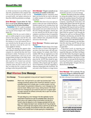 Microsoft Office 2003


on. At the very least, try to save all files associ-   Error Message: “XX.ppt is currently in use.         which program is associated with PPT files
ated with a presentation on the computer that          PowerPoint can’t modify it at this time.”           and lets the user know via an error message.
will run the presentation so they can be                  Translation: Someone, somewhere (most               Solution: Microsoft provides three solutions
accessed locally, and update references to             likely you) has the file you want to edit open      for solving this problem. First, try to manually
those files within the presentation accordingly.       in another program or in another instance of        restore the association between PowerPoint and
                                                       PowerPoint.                                         the .PPT extension by clicking start, clicking My
Error Message: “Cannot delete XX. This                    Solution: Shut down all of your open pro-        Computer, expanding the Tools menu, and
file is in use by the following program: YY.           grams to make sure none of them has the pre-        clicking Folder Options. Select the File Types tab
You must close the file before proceeding.”            sentation opened and try shutting down and          in the Folder Options dialog box, scroll down
   Translation: File XX is open in program             then restarting PowerPoint to see of the file       the Registered File Types list until you find PPT
YY, so it is impossible to delete. This message        loads properly and can be edited and saved. If      (Microsoft PowerPoint Presentation), click that
can vary but always begins with “Cannot                this error message still appears, someone else      entry, and click the Change button. When the
delete XX.”                                            on your network has the file open on their          Open With box appears, scroll through the
   Solution: If the file you want to delete is         computer, so ask them to close it or expand the     Programs list until you see Microsoft Office
open in another program on your computer,              File menu, click Save As, save the presentation     PowerPoint, click that entry, and click OK. If the
switch to that program, close the file, and            under a different name, and perform the edits       entry is not listed, click Browse, navigate to
then delete the file. This error also appears if       and saves on the new copy.                          C:PROGRAM FILESMICROSOFTOFFICE
file sharing is in use and someone else on                                                                 OFFICE 10, click Powerpnt.exe, and click Open.
your network has the file open on his com-             Error Message: “Windows cannot open                 Click OK, click Close, and PPT files will once
puter. Ask him to close the file and it be-            this file.”                                         again fire up PowerPoint automatically when
comes eligible for deletion.                              Translation: Windows keeps a list of regis-      you open them.
   Finally, this message also appears when             tered file types so it knows what program to           If that doesn’t work, try repairing your
users attempt to delete files stored on another        use when a user tries to open a file with a par-    PowerPoint installation. Open PowerPoint,
computer on a network that they don’t have             ticular extension. For example, when Word is        expand the Help menu, click Detect And Repair,
permission to delete. Permissions are set by           installed, DOC files are registered to it so that   and click Start. Follow the prompts to repair the
network administrators, and if you are not             when users open a file with the .DOC exten-         installation, and keep your installation CD-ROM
assigned delete privileges in the folder where         sion, Word automatically launches and dis-          handy because Windows may ask for it. If this
the file in question is stored, you will not be        plays the file. All PPT files should be regis-      doesn’t work you must open the file directly by
able to get rid of it. Contact your network            tered to launch PowerPoint when opened, but         launching PowerPoint, expanding the File
administrator or the person who uses the               sometimes other programs take the registra-         menu, and clicking Open. Navigate to the trou-
computer where the file is stored to see if            tion for themselves or the PPT registration is      blesome file and click Open.
they can delete the file or grant you delete           otherwise disassociated with PowerPoint. The
privileges within that particular folder.              end result is that Windows no longer knows                          Saving Files

                                                                                                           Error Message: “XX is read-only. Do you
  Most Hilarious Error Message                                                                             want to save changes to a different file name?”
                                                                                                             Translation: Remember putting tape over
  Error Message:         “The source application is busy and can’t respond immediately.”                   the holes in the top of your cassettes so nobody

  Translation:          What’s next, “we’ll get back to you within two business days”? This
                        message sometimes appears when PowerPoint attempts to open an
                        embedded object that is already open in another program, but that
                        other program has generated a dialog box or error message box that
                        must be closed. Adding insult to injury, clicking Cancel in the Power-
                        Point error message box just causes the same error to appear again
                        and again because the software continually tries to open the inacces-
                        sible embedded object.

  Solution:             The open dialog box or error message in the other application must be
                        closed before PowerPoint can open the embedded object. Click the pro
                        gram’s entry on the Taskbar to bring it to the forefront, and click OK or
                        Cancel to close the dialog box or error message associated with that pro-
                        gram. If the Taskbar trick doesn’t work, hold down the ALT key and tap the
                        TAB key to cycle through open programs until you reach the one with the dia-
                        log box or error message, and proceed from there. Now, switch back to                    You can’t modify read-only documents
                        PowerPoint and it should have no trouble opening the embedded object. ■                  unless you first revoke their read-only
                                                                                                                 status via the Properties dialog box.
118 • PC Errors
 