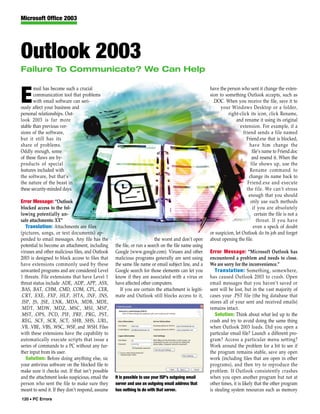 Microsoft Office 2003




Outlook 2003
Failure To Communicate? We Can Help

       mail has become such a crucial                                                                have the person who sent it change the exten-

E      communication tool that problems
       with email software can seri-
ously affect your business and
                                                                                                     sion to something Outlook accepts, such as
                                                                                                       .DOC. When you receive the file, save it to
                                                                                                          your Windows Desktop or a folder,
personal relationships. Out-                                                                                   right-click its icon, click Rename,
look 2003 is far more                                                                                              and rename it using its original
stable than previous ver-                                                                                             extension. For example, if a
sions of the software,                                                                                                 friend sends a file named
but it still has its                                                                                                     Friend.exe that is blocked,
share of problems.                                                                                                         have him change the
Oddly enough, some                                                                                                          file’s name to Friend.doc
of these flaws are by-                                                                                                      and resend it. When the
products of special                                                                                                        file shows up, use the
features included with                                                                                                     Rename command to
the software, but that’s                                                                                                  change its name back to
the nature of the beast in                                                                                               Friend.exe and execute
these security-minded days.                                                                                              the file. We can’t stress
                                                                                                                          enough that you should
Error Message: “Outlook                                                                                                    only use such methods
blocked access to the fol-                                                                                                  if you are absolutely
lowing potentially un-                                                                                                        certain the file is not a
safe attachments: XX”                                                                                                          threat. If you have
   Translation: Attachments are files                                                                                        even a speck of doubt
(pictures, songs, or text documents) ap-                                                             or suspicion, let Outlook do its job and forget
pended to email messages. Any file has the                               the worst and don’t open    about opening the file.
potential to become an attachment, including      the file, or run a search on the file name using
viruses and other malicious files, and Outlook    Google (www.google.com). Viruses and other         Error Message: “Microsoft Outlook has
2003 is designed to block access to files that    malicious programs generally are sent using        encountered a problem and needs to close.
have extensions commonly used by these            the same file name or email subject line, and a    We are sorry for the inconvenience.”
unwanted programs and are considered Level        Google search for those elements can let you          Translation: Something, somewhere,
1 threats. File extensions that have Level 1      know if they are associated with a virus or        has caused Outlook 2003 to crash. Open
threat status include .ADE, .ADP, .APP, .ASX,     have affected other computers.                     email messages that you haven’t saved or
.BAS, .BAT, .CHM, .CMD, .COM, .CPL, .CER,           If you are certain the attachment is legiti-     sent will be lost, but in the vast majority of
.CRT, .EXE, .FXP, .HLP, .HTA, .INF, .INS,         mate and Outlook still blocks access to it,        cases your .PST file (the big database that
.ISP, .JS, .JSE, .LNK, .MDA, .MDB, .MDE,                                                             stores all of your sent and received emails)
.MDT, .MDW, .MDZ, .MSC, .MSI, .MSP,                                                                  remains intact.
.MST, .OPS, .PCD, .PIF, .PRF, .PRG, .PST,                                                               Solution: Think about what led up to the
.REG, .SCF, .SCR, .SCT, .SHB, .SHS, .URL,                                                            crash and try to avoid doing the same thing
.VB, .VBE, .VBS, .WSC, .WSF, and .WSH. Files                                                         when Outlook 2003 loads. Did you open a
with these extensions have the capability to                                                         particular email file? Launch a different pro-
automatically execute scripts that issue a                                                           gram? Access a particular menu setting?
series of commands to a PC without any fur-                                                          Work around the problem for a bit to see if
ther input from its user.                                                                            the program remains stable, save any open
   Solution: Before doing anything else, sic                                                         work (including files that are open in other
your antivirus software on the blocked file to                                                       programs), and then try to reproduce the
make sure it checks out. If that isn’t possible                                                      problem. If Outlook consistently crashes
and the attachment looks suspicious, email the    It is possible to use your ISP’s outgoing email    when you open another program but not at
person who sent the file to make sure they        server and use an outgoing email address that      other times, it is likely that the other program
meant to send it. If they don’t respond, assume   has nothing to do with that server.                is stealing system resources such as memory
120 • PC Errors
 