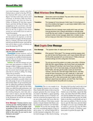 Microsoft Office 2003


your email messages, contacts, and other
Outlook data is stored in this big .PST file,        Most Hilarious Error Message
but Outlook 2003 comes with an Inbox
Repair Tool that works fairly well in such           Error Message:       “Some items could not be deleted. They were either moved or already
situations. In Windows 2000 click Start,                                  deleted, or access was denied.”
expand Search, and click For Files Or
Folders. In Windows XP click Start, expand           Translation:         This message isn’t funny because of what it says; it’s funny because of
Search, and Click All Files Or Folders. Type                              one of the conditions that trigger it—a user trying to delete 5,000 or more
scanpst.exe in the search box and click                                   messages at the same time.
Search in Win2000 or Search Now in WinXP.
Wait for the file to appear in the search            Solution:            Sometimes this error message means exactly what it says, and users
results box and double-click its name to                                  must get permission from a network administrator or manually locate
launch the program.                                                       moved files they want to delete. If it appears because you tried to delete
   Now you must type the name of the .PST                                 an absurd number of email messages, delete them in smaller chunks,
file that needs to be repaired, or click the                              and try to keep your inbox tidier in the future to avoid such problems. ■
Browse button to navigate to the file manually.
Once it is selected, click Start and the repair
tool will scour the file for errors—and with any
luck will fix them, as well, so Outlook can
access the cleaned up .PST file.                     Most Cryptic Error Message
Error Message: “System resources are criti-          Error Message:        “The operation failed. An object could not be found.”
cally low. Close some windows.”
   Translation: System resources, such as            Translation:         What operation? What object? This message sometimes appears when
RAM and CPU clock cycles, that are needed to                              you click the Send And Receive button, and it means Outlook 2003 can’t
run programs are available in limited amounts,                            find the profile associated with your email account. Profiles contain per-
and once they are all used up error messages                              sonalized settings and other configuration information.
like this are likely to appear.
   Solution: Do what the message says and            Solution:            The only way around this problem is to create a new profile. In Windows
close some open programs or windows. This                                 2000 click Start, expand Settings, click Control Panel, and double-click
message is likely to appear on computers that                             Mail. In Windows XP click Start, click Control Panel, click Switch To
don’t have a lot of RAM installed but where a                             Classic View if it isn’t in that mode already, and double-click Mail. Click
user has several email messages open at the                               Show Profiles, click Add, give the profile a name (we recommend
same time for viewing or editing. Try closing                             “Outlook”), and click OK. Click Add A New E-Mail Account, click Next,
some to free up resources.                                                choose the type of email server your ISP, hosted site, or other email
   Microsoft also reports that this message                               provider uses, and click Next. Fill in the blanks with the information sup-
sometimes appears when users configure                                    plied by your ISP or other email provider (don’t forget to click More
Outlook with publicly accessible folders and                              Settings to adjust those extra options), and click Finish. Start Outlook
then add groups of users to the permissions                               and it should load the new profile and run properly. ■
lists for those folders. To get around this prob-
lem, try adding the permissions individually.
Launch Outlook 2003, right-click the folder            Translation: This is a rare example of an       this option, but if you don’t want to risk it, load
where you added the group permissions, and          error message that requires a yes or no answer.    into Safe Mode and troubleshoot from there.
click Properties. Select the Permissions tab in     When Outlook 2003 crashes or fails to load, the       To see what features are disabled when
the resulting dialog box, click Add, click a        program generates this error message when          Outlook runs in Safe Mode, expand the Help
user’s name to select it, and click Add. Keep       you restart it. Safe Mode is a special operating   menu, click About Microsoft Office Outlook,
selecting users and clicking Add to add them        mode that disables several of Outlook’s fea-       and click the Disabled Items button. Now you
to the permissions list and the error message       tures but at least lets the program load so you    can click individual items and click the Enable
should no longer appear.                            can see existing emails and access other ele-      button to turn them on individually and see if
                                                    ments of the software. If this feature sounds      they cause any problems. If they do, you may
Error Message: “Outlook failed to start             familiar, it should; Outlook’s Safe Mode is sim-   have to open the Help menu and click Detect
correctly last time. Starting Outlook in safe       ilar conceptually to Windows’ own Safe Mode.       And Repair to fix your copy of Outlook 2003.
mode will help you correct or isolate a start-         Solution: We see this error message often,      As stated in a previous tip, keep the Office
up problem in order to successfully start the       and in the overwhelming majority of cases it is    installation CD nearby, as Windows some-
program. Some functionality may be dis-             safe to answer “no” and load Outlook 2003 in       times needs it to perform the repairs. RS
abled in this mode. Do you want to start            its fully functional configuration. We’ve never
Outlook in safe mode?”                              lost email messages or other data by choosing      by Tracy Baker
122 • PC Errors
 
