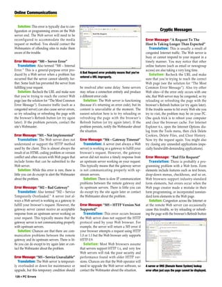Online Communications


   Solution: This error is typically due to con-
figuration or programming errors on the Web                                                                      Cryptic Messages
server end. The Web server will need to be
reconfigured to accommodate the media                                                                Error Message: “A Request To The
request or method. You should contact the                                                            Host Is Taking Longer Than Expected”
Webmasters of offending sites to make them                                                              Translation: This is usually a result of
aware of the trouble.                                                                                congested Internet traffic. The Web server is
                                                                                                     busy or cannot respond to your request in a
Error Message: “500 – Server Error”                                                                  timely manner. You may notice that other
   Translation: Also termed “500 – Internal                                                          online features (such as email or newsgroup
Error.” This is a general-purpose error pro-                                                         access) are also taking a very long time.
                                                   A Bad Request error probably means that you’ve
duced by a Web server when a problem has                                                                Solution: Recheck the URL and make
                                                   entered a URL improperly.
occurred that the server cannot identify fur-                                                        sure that you’re trying to reach the correct
ther. Some fault has prevented the server from                                                       Web page (see the solution for “The Most
fulfilling your request.                           be resolved after some delay. Some servers        Common Error Message”). Also try other
   Solution: Recheck the URL and make sure         may refuse a connection entirely and produce      Web sites—if the error only occurs with one
that you’re trying to reach the correct Web        a different error code.                           site, that Web server may be congested, so try
page (see the solution for “The Most Common           Solution: The Web server is functioning        reloading or refreshing the page with the
Error Message”). Excessive traffic (such as a      (because it’s returning an error code), but its   browser’s Refresh button (or try again later).
congested server) can also cause server errors,    content is unavailable at the moment. The         If the trouble seems to hit every Web site you
so try reloading or refreshing the page with       easiest solution here is to try reloading or      try to visit, the problem may be on your PC.
the browser’s Refresh button (or try again         refreshing the page with the browser’s            One quick trick is to reboot your computer
later). If the problem persists, contact the       Refresh button (or try again later). If the       and clear the browser cache. For Internet
site’s Webmaster.                                  problem persists, notify the Webmaster about      Explorer 6.x, open the Internet Options dia-
                                                   the situation.                                    log from the Tools menu, then click Delete
Error Message: “501 – Not Implemented”                                                               Cookies, Delete Files, and Clear History.
    Translation: The Web server does not           Error Message: “504 – Gateway Timeout”            Now try the request again. You might also
understand or support the HTTP method                 Translation: A server (not always a Web        try closing any unneeded applications (espe-
used by the client. This is almost always the      server) is working as a gateway to fulfill your   cially bandwidth-demanding applications).
result of an HTML coding problem or version        browser’s request. However, the gateway
conflict and often occurs with Web pages that      server did not receive a timely response from     Error Message: “Bad File Request”
include forms that can be submitted to the         an upstream server working on your request.          Translation: There is probably a pro-
Web server.                                        This typically means that the gateway server      gramming problem with a Web form. Form
    Solution: While this error is rare, there is   is not communicating properly with up-            elements include features such as text boxes,
little you can do except to alert the Webmaster    stream servers.                                   drop-down menus, checkboxes, and so on.
about the problem.                                    Solution: There is slow IP communication       Web browsers support industry-standard
                                                   problems between the remote gateway and           form elements, but errors occur when the
Error Message: “502 – Bad Gateway”                 its upstream servers. There is little you can     Web page creator made a mistake in their
   Translation: Also termed “502 – Service         do except try the site again later or contact     form programming, or incorporated nonstan-
Temporarily Overloaded.” A server (not al-         the Webmaster about the problem.                  dard form elements to the Web page.
ways a Web server) is working as a gateway to                                                           Solution: Congestion across the Internet or
fulfill your browser’s request. However, the       Error Message: “505 – HTTP Version Not            at the remote Web server can occasionally
gateway server cannot receive an acceptable        Supported”                                        cause this trouble, so try reloading or refresh-
response from an upstream server working on           Translation: This error occurs because         ing the page with the browser’s Refresh button
your request. This typically means that the        the Web server does not support the HTTP
gateway server is not communicating properly       protocol used by your Web browser. For
with upstream servers.                             example, the server will return a 505 error if
   Solution: Chances are that there are com-       your browser attempts a request using HTTP
munication problems between the remote             1.0 or 1.1 but the Web browser only supports
gateway and its upstream servers. There is lit-    HTTP 0.9.
tle you can do except to try again later or con-      Solution: Most Web browsers assume
tact the Webmaster about the problem.              that servers support HTTP 1.x, and very few
                                                   Web servers will risk the poor security and
Error Message: “503 – Service Unavailable”         performance found with older HTTP ver-
   Translation: The Web server is temporari-       sions. Chances are that the Web operator will
ly overloaded or down for maintenance or           need to upgrade the Web server software, so       A server or DNS (Domain Name System) lookup
upgrade, but this temporary condition should       contact the Webmaster about the situation.        error often just says the page cannot be displayed.
126 • PC Errors
 