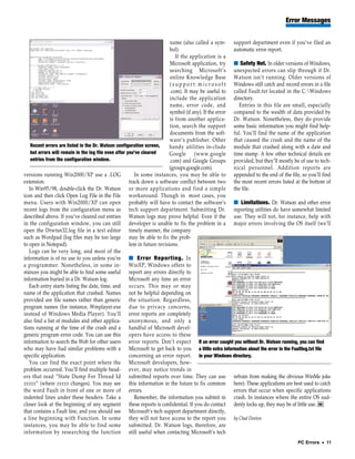 Error Messages


                                                                           name (also called a sym- support department even if you’ve filed an
                                                                           bol).                               automatic error report.
                                                                               If the application is a
                                                                           Microsoft application, try ■ Safety Net. In older versions of Windows,
                                                                           searching Microsoft’s unexpected errors can slip through if Dr.
                                                                           online Knowledge Base Watson isn’t running. Older versions of
                                                                           ( s u p p o r t . m i c r o s o f t Windows still catch and record errors in a file
                                                                           .com). It may be useful to called Fault.txt located in the C:Windows
                                                                           include the application directory.
                                                                           name, error code, and                 Entries in this file are small, especially
                                                                           symbol (if any). If the error compared to the wealth of data provided by
                                                                           is from another applica- Dr. Watson. Nonetheless, they do provide
                                                                           tion, search the support some basic information you might find help-
                                                                           documents from the soft- ful. You’ll find the name of the application
                                                                           ware’s publisher. Other that caused the crash and the name of the
    Recent errors are listed in the Dr. Watson configuration screen,       handy utilities in-clude module that crashed along with a date and
    but errors will remain in the log file even after you’ve cleared       Google (www.google time stamp. A few other technical details are
    entries from the configuration window.                                 .com) and Google Groups provided, but they’ll mostly be of use to tech-
                                                                           (groups.google.com).                nical personnel. Addition reports are
versions running Win2000/XP use a .LOG                    In some instances, you may be able to appended to the end of the file, so you’ll find
extension.                                             track down a software conflict between two the most recent errors listed at the bottom of
   In Win95/98, double-click the Dr. Watson or more applications and find a simple the file.
icon and then click Open Log File in the File workaround. Though in most cases, you
menu. Users with Win2000/XP can open probably will have to contact the software’s ■ Limitations. Dr. Watson and other error
recent logs from the configuration menu as tech support department. Submitting Dr. reporting utilities do have somewhat limited
described above. If you’ve cleared out entries Watson logs may prove helpful. Even if the use. They will not, for instance, help with
in the configuration window, you can still developer is unable to fix the problem in a major errors involving the OS itself (we’ll
open the Drwtsn32.log file in a text editor timely manner, the company
such as Wordpad (log files may be too large may be able to fix the prob-
to open in Notepad).                                   lem in future revisions.
   Logs can be very long, and most of the
information is of no use to you unless you’re ■ Error Reporting. In
a programmer. Nonetheless, in some in- WinXP, Windows offers to
stances you might be able to find some useful report any errors directly to
information buried in a Dr. Watson log.                Microsoft any time an error
   Each entry starts listing the date, time, and occurs. This may or may
name of the application that crashed. Names not be helpful depending on
provided are file names rather than generic the situation. Regardless,
program names (for instance, Wmplayer.exe due to privacy concerns,
instead of Windows Media Player). You’ll error reports are completely
also find a list of modules and other applica- anonymous, and only a
tions running at the time of the crash and a handful of Microsoft devel-
generic program error code. You can use this opers have access to these
information to search the Web for other users error reports. Don’t expect If an error caught you without Dr. Watson running, you can find
who may have had similar problems with a Microsoft to get back to you a little extra information about the error in the Faultlog.txt file
specific application.                                  concerning an error report. in your Windows directory.
   You can find the exact point where the Microsoft developers, how-
problem occurred. You’ll find multiple head- ever, may notice trends in
ers that read “State Dump For Thread Id submitted reports over time. They can use refrain from making the obvious WinMe joke
xxxxx” (where xxxxx changes). You may see this information in the future to fix common here). These applications are best used to catch
the word Fault in front of one or more of errors.                                                              errors that occur when specific applications
indented lines under these headers. Take a                Remember, the information you submit in crash. In instances where the entire OS sud-
closer look at the beginning of any segment these reports is confidential. If you do contact denly locks up, they may be of little use. RS
that contains a Fault line, and you should see Microsoft’s tech support department directly,
a line beginning with Function. In some they will not have access to the report you by Chad Denton
instances, you may be able to find some submitted. Dr. Watson logs, therefore, are
information by researching the function still useful when contacting Microsoft’s tech
                                                                                                                                             PC Errors • 11
 