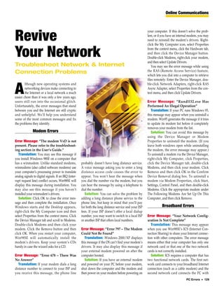 Online Communications



                                                                                                         your computer. If this doesn’t solve the prob-

Revive                                                                                                   lem, or if you have an internal modem, you may
                                                                                                         need to reinstall the modem’s drivers. Right-
                                                                                                         click the My Computer icon, select Properties


Your Network                                                                                             from the context menu, click the Hardware tab,
                                                                                                         and then click the Device Manager button.
                                                                                                         Double-click Modems, right-click your modem,
                                                                                                         and then select Update Drivers.
Troubleshoot Network & Internet                                                                             You may see the error message while using
Connection Problems                                                                                      the RAS (Remote Access Service) feature,
                                                                                                         which lets you dial into a computer to retrieve
                                                                                                         files remotely. Enter the Device Manager, dou-
        lthough new operating systems and                                                                ble-click Network Adapters, right-click RAS

A       networking devices make connecting to
        the Internet or a local network a much
easier chore than it was only a few years ago,
                                                                                                         Async Adapter, select Properties from the con-
                                                                                                         text menu, and then click Update Drivers.

users still run into the occasional glitch.                                                              Error Message: “Rundll32.exe Has
Unfortunately, the error messages that stand                                                             Performed An Illegal Operation”
between you and the Internet are still cryptic                                                              Translation: If your PC runs Windows 95,
and unhelpful. We’ll help you understand                                                                 this message may appear when you uninstall a
some of the most common messages and fix                                                                 modem. Win95 generates the message if it tries
the problems they identify.                                                                              to update its modem list before it completely
                                                                                                         removes your modem from the list.
               Modem Errors                                                                                 Solution: You can avoid this message by
                                                                                                         using the Device Manager or Modem
Error Message: “The modem VxD is not                                                                     Properties to uninstall the modem. (If you
present. Please refer to the troubleshoot-                                                               leave both windows open while uninstalling
ing section in the User’s Guide.”                                                                        the modem, the error message may appear.)
   Translation: You may see this message if                                                              To uninstall a modem via the Device Manager,
you install Windows 98SE on a computer that                                                              right-click My Computer, click Properties,
has a winmodem. Unlike standard modems,                probably doesn’t have long distance service.      click the Device Manager tab, double-click
winmodems (also called software modems) use            A voice message asking you to enter a long        Modems, and then click your modem. Click
your computer’s processing power to translate          distance access code causes the error to          Remove and then click OK in the Confirm
analog signals to digital signals. If an IRQ (inter-   appear. You won’t hear the message when           Device Removal dialog box. To uninstall a
rupt request line) conflict occurs, Win98SE will       you dial the number via the modem, but you        modem via Modem Properties, click Start,
display this message during installation. You          can hear the message by using a telephone to      Settings, Control Panel, and then double-click
may also see this message if you haven’t               dial the number.                                  Modems. Click the appropriate modem under
installed your winmodem’s drivers.                        Solution: You can solve the problem by         The Following Modems Are Set Up On This
   Solution: Click OK to close the error mes-          adding a long distance phone service to the       Computer, and then click Remove.
sage and then complete the installation. Once          phone line, but keep in mind that you’ll pay
Windows starts and the Desktop appears,                for both the long distance service and your ISP              Broadband Errors
right-click the My Computer icon and then              fees. If your ISP doesn’t offer a local dialup
select Properties from the context menu. Click         number, you may want to switch to a local ISP     Error Message: “Your Network Config-
the Device Manager tab and scroll to Modems.           or another ISP that offers local numbers.         uration Is Not Complete”
Double-click Modems and then click your                                                                     Translation: This message may appear
modem. Click the Remove button and then                Error Message: “Error 797 – The Modem             when you use Win98SE’s ICS (Internet Con-
click OK. When you restart your computer,              Could Not Be Found”                               nection Sharing) to share your Internet connec-
Win98SE will automatically install the                    Translation: Windows 2000/XP displays          tion with other computers. The error message
modem’s drivers. Keep your system’s CDs                this message if the OS can’t find your modem’s    means either that your computer has only one
handy in case the wizard asks for a CD.                drivers. It may also display this message if      network card or that one of the two network
                                                       your external modem powered on after the          cards is not correctly installed.
Error Message: “Error 678 – There Was                  computer booted.                                     Solution: ICS requires a computer that has
No Answer”                                                Solution: If you have an external modem        two functional network cards. The first net-
  Translation: If your modem dials a long              and powered on your PC before your modem,         work card connects to your broadband Internet
distance number to connect to your ISP and             shut down the computer and the modem and          connection (such as a cable modem) and the
you receive this message, the phone line               then power on your modem before powering on       second network card connects the PC with
                                                                                                                                      PC Errors • 129
 