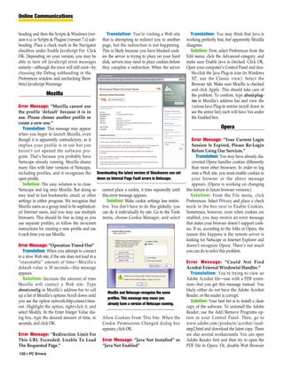 Online Communications


heading and then the Scripts & Windows (ver-            Translation: You’re visiting a Web site          Translation: You may think that Java is
sion 6.x) or Scripts & Plugins (version 7.x) sub-    that is attempting to redirect you to another    working perfectly fine, but apparently Mozilla
heading. Place a check mark in the Navigator         page, but the redirection is not happening.      disagrees.
checkbox under Enable JavaScript For. Click          This is likely because you have blocked cook-       Solution: First, select Preferences from the
OK. Depending on your version, you may be            ies the server is trying to place on your hard   Edit menu, click the Advanced category, and
able to turn off JavaScript error messages           disk; servers may need to place cookies before   make sure Enable Java is checked. Click OK.
entirely—although the error will still exist—by      they complete a redirection. When the server     Open your computer’s Control Panel and dou-
choosing the Debug subheading in the                                                                     ble-click the Java Plug-in icon (in Windows
Preferences window and unchecking Show                                                                   XP, use the Classic view). Select the
Strict JavaScript Warnings.                                                                              Browser tab. Make sure Mozilla is checked
                                                                                                         and click Apply. This should take care of
                  Mozilla                                                                                the problem. To confirm, type about:plug-
                                                                                                         ins in Mozilla’s address bar and view the
Error Message: “Mozilla cannot use                                                                       various Java Plug-in entries (scroll down to
the profile ‘default’ because it is in                                                                   see the entire list); each will have Yes under
use. Please choose another profile or                                                                    the Enabled box.
create a new one.”
    Translation: This message may appear                                                                                   Opera
when you begin to launch Mozilla, even
though it is apparently contradictory, as it                                                              Error Message: “Your Current Login
implies your profile is in use but you                                                                    Session Is Expired, Please Re-Login
haven’t yet opened the software pro-                                                                      Before Using Our Services.”
gram. That’s because you probably have                                                                       Translation: You may have already dis-
Netscape already running. Mozilla shares                                                                  covered Opera handles cookies differently
many files with later versions of Netscape,                                                               than most other browsers. In order to log
including profiles, and it recognizes the Downloading the latest version of Shockwave can cut             onto a Web site, you must enable cookies in
open profile.                                   down on Internal Page Fault errors in Netscape.           your browser or the above message
    Solution: The easy solution is to close                                                               appears. (Opera is working on changing
Netscape and log onto Mozilla. But doing so cannot place a cookie, it tries repeatedly until          this feature in future browser versions.)
may lead to lost bookmarks, email, or other this error message appears.                                  Solution: From the File menu, click
settings in either program. We recognize that        Solution: Make cookie settings less restric-     Preferences. Select Privacy and place a check
Mozilla users as a group tend to be sophisticat- tive. You don’t have to do this globally; you        mark in the box next to Enable Cookies.
ed Internet users, and you may use multiple can do it individually by site. Go to the Tools           Sometimes, however, even when cookies are
browsers. This should be fine as long as you menu, choose Cookie Manager, and select                  enabled, you may receive an error message
use separate profiles, so follow the on-screen                                                        that states your browser doesn’t support cook-
instructions for creating a new profile and use                                                       ies. If so, according to the folks at Opera, the
it each time you use Mozilla.                                                                         reason this happens is the remote server is
                                                                                                      looking for Netscape or Internet Explorer and
Error Message: “Operation Timed Out”                                                                  doesn’t recognize Opera. There’s not much
   Translation: When you attempt to connect                                                           you can do to solve this problem.
to a slow Web site, if the site does not load in a
“reasonable” amount of time—Mozilla’s                                                                 Error Message: “Could Not Find
default value is 30 seconds—this message                                                              Acrobat External Window(s) Handler.”
appears.                                                                                                 Translation: You’re trying to view an
   Solution: Increase the amount of time                                                              Adobe Acrobat file—one with a PDF exten-
Mozilla will contact a Web site. Type                                                                 sion—but you get this message instead. You
about:config in Mozilla’s address bar to call                                                         likely either do not have the Adobe Acrobat
                                                        Mozilla and Netscape recognize the same
up a list of Mozilla’s options. Scroll down until                                                     Reader, or the reader is corrupt.
                                                        profiles. This message may mean you
you see the option network.http.connect.time-                                                            Solution: Your best bet is to install a clean
                                                        already have a version of Netscape running.
out. Highlight the option, right-click it, and                                                        copy of the software. To uninstall the Adobe
select Modify. In the Enter Integer Value dia-                                                        Reader, use the Add/Remove Programs op-
log box, type the desired amount of time, in         Allow Cookies From This Site. When the           tion in your Control Panel. Then, go to
seconds, and click OK.                               Cookie Permissions Changed dialog box            www.adobe.com/products/acrobat/read-
                                                     appears, click OK.                               step2.html and download the latest copy. There
Error Message: “Redirection Limit For                                                                 are also several workarounds. You can open
This URL Exceeded. Unable To Load                    Error Message: “Java Not Installed” or           Adobe Reader first and then try to open the
The Requested Page.”                                 “Java Not Enabled”                               PDF file in Opera. Or, disable Web Browser
132 • PC Errors
 
