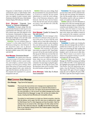 Online Communications


Integration in Adobe Reader so that the file          Solution: Check your proxy settings. Read            Translation: This message appears when
automatically opens in Adobe Reader rather         the documentation for your personal firewall,        you have been online and the connection fails.
than a browser. In Adobe Reader 6.0 (instruc-      or, if you’re on a network, ask your system          Like the prior error message, the statement is
tions vary slightly in earlier versions), select   administrator to verify the correct settings.        clear, but the possible causes are numerous.
Preferences from the Edit menu. Click Internet.    Then, in the Preferences dialog box, select          The problem could be with your modem or
Deselect Display PDF In Browser. Click OK.         Network. Click the Proxy Servers button.             router, or it could be on the AOL side.
                                                   Verify that the host name and port numbers              Solution: AOL has a Fix It For Me button at
Error Message: “Upgrade Your                       are correct; if not, edit them now. Click OK,        the bottom left of this error message that goes
Browser” or “Browser Unsupported”                  and click OK again.                                  through the necessary steps to re-establish the
  Translation: Developers design Web sites                                                              connection and attempt to keep it from reoc-
with particular browsers in mind. If you’ve ever                        AOL                             curring. Click the button to launch the
experimented with Netscape or IE, you may                                                               Abnormal Disconnect dialog box. Save any
have noticed some sites look different in the      Error Message: “Unable To Connect To                 open work, ensure your modem is turned on
two browsers. Unfortunately for Opera users,       The AOL Service”                                     and connected to the computer, and click
some designers write browser detection script         Translation: The error message is clear,          Continue. Follow the on-screen instructions.
that looks for Netscape or IE, and if the script   but what isn’t so obvious is why you can’t con-
doesn’t find either, the site is inaccessible.     nect to the service. If you’ve tried the usual       Error Message: “An AOL Error Has
  Solution: You can configure Opera to             culprits, such as a loose cable or phone line, or    Occurred.”
“pretend” it is the widely used IE. In the         a family member using the same telephone                Translation: In another case of stating the
Preferences dialog box, click Network. In          line your dial-up service uses, the problem          obvious, this error message tells you there’s a
the drop-down menu next to Browser                 may be with your AOL location configuration.         problem but it doesn’t say why. It can occur
Identification, select Identify As MSIE 6.0 (or       Solution: AOL locations are the places            when you’re browsing the Web—perhaps the
the latest available version of IE). Click Apply   from which you connect to AOL. Typical desk-         program is incompatible with another open
and click OK.                                      top users will use the same location each time       program—and it can also occur in other situa-
                                                   they log on, but others may use more than one        tions. What it means is you need to close
Error Message: “Permission Denied”                 location. For instance, suppose you have a           almost every program running on your PC
   Translation: The remote server does not         notebook. You use it to connect to AOL both at       and reopen only the necessary ones.
want you to access it. If you have a personal      home, where you use a dial-up connection,               Solution: Open the Windows Task
firewall, it’s likely you have a proxy connec-     and at an office, where you have a broadband         Manager (in WinXP) by pressing and holding
tion, and in Opera, a common cause of this         connection. You must sign on using the appro-        down CTRL-ALT-DEL. In the Applications
message is incorrect proxy settings. Don’t         priate location. On the Sign On screen, click        tab, highlight each program and click the End
know what a proxy is? A proxy server receives      the drop-down menu next to Location, choose          Task button. Once the Applications tab is
Web page requests from a user, fetches the         the correct location, and sign onto AOL.             empty, close the Windows Task Manager.
page from the Internet, and then serves it to                                                           Then, launch AOL again. (If you’re using an
the computer that requested it in a process        Error Message: “AOL Has To Reset                     earlier OS, such as Windows 98, press CTRL-
transparent to the user.                           Your Connection”                                     ALT-DEL to open the Close Program window,



   Most Common Error Message
   Error Message: “Page Cannot Be Displayed”

   Translation:       This is by far the most common error message we’ve experienced when
                      browsing the Web. It generally means you’ve asked the Web browser to
                      deliver a Web page it can’t find. The reason may be that the file doesn’t exist
                      (for more information on “404 not found” and related messages see the article
                      “General Online Error Messages” on page 123), but there are multiple other
                      causes, including technical difficulties and incompatible software.

   Solution:          The solution for most browsers is to check your Internet connection, check the
                      Web site address, and try again. But AOL users have an additional tool, called
                      the Web Browser Auto Fix, which diagnoses and fixes the problem. Open the
                      software but do not connect to AOL. Click Help on the AOL toolbar and then
                      click AOL Help. Select the Index tab. Type FIX in the text field and then press
                      Enter on your keyboard. Solving Common AOL Problems appears. Simply follow
                      the on-screen instructions. ■

                                                                                                                                     PC Errors • 133
 