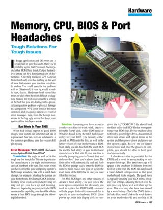 Hardware

Memory, CPU, BIOS & Port
Headaches
Tough Solutions For
Tough Issues

    f buggy application and OS errors are a

I   royal pain in your backside, then you’ll
    probably agree that Processor, Memory,
and other BIOS (Basic Input/Output System)-
level errors can be a bone-jarring sort of dis-
turbance. A fleeting Windows GPF (General
Protection Fault) error has nothing on the sort
of issue that renders your machine complete-
ly useless. You could even fix the problem
with an OS reinstall, if your rig would actual-
ly boot, that is. Hardware-level errors like
these are also often the most difficult to diag-
nose because the root cause could be a setting
or the fact that you are dealing with a physi-
cal configuration problem or physical damage
to a component. We’ll cover some of the most
common and plaguing hardware-related
error messages here, from the benign nui-
sances to the big ugly errors that keep your
system offline for days or weeks.
                                                          Solution: Assuming you have access to         drive, the AUTOEXEC.BAT file should load
        Bad Mojo In Your BIOS                         another machine to work with, create a            the flash utility and BIOS file for reprogram-
   When bad things happen to good BIOS                bootable floppy disk, either DOS-based or         ming your BIOS chip. If your machine does
images, your system can sometimes act like it         Windows-based. Copy the BIOS flash loader         not boot to your floppy drive, disconnect all
is possessed. Fear not, here are solutions to a       utility for your BIOS type (usually either        other hard drives and optical drives in the
few common problems, sans the voodoo doll             Award or AMI) onto the disk, as well as the       system and then power down and power up
pin sticking.                                         latest version of your motherboard’s BIOS.        the system again. Follow the on-screen
                                                      Most likely you can find both the latest BIOS     instructions, and once the process is com-
Error Message: “BIOS ROM checksum                     file and the flash utility on your motherboard    plete, you should be able to boot your
error—System Halted, Insert Disk”                     manufacturer’s Web site. If your machine is       machine normally.
   Translation: We might as well tackle the           actually prompting you to “insert disk and             A checksum value is generated by the
tough one first here, folks. This one in particular   strike any key,” then you’re almost done. The     CMOS and is saved for error checking on sub-
has caused many a late night and numerous             flash utility will automatically load and flash   sequent boot-ups. This error message will
cases of heartburn to be sure. This occurs when       the BIOS or prompt you to enter the BIOS file     appear if the checksum is different from one
you have corrupted your computing system’s            name to flash. Make sure you jot down the         boot-up to the next. The BIOS has auto loaded
BIOS image somehow, like with a failed flash          exact name of the BIOS file in case you need      a basic default configuration so that your
attempt, for example. Shorting the jumper on          it for this process.                              motherboard boots properly. The good news
your motherboard for clearing CMOS (comple-               For AMI BIOS types and other versions of      is, typically entering your BIOS menu, check-
mentary metal-oxide semiconductor) may or             Award’s flash utility, you can follow the         ing your settings, adjusting them if need be,
may not get you back up and running.                  same syntax convention but obviously you          and resaving before exit will clear up the
However, depending on your particular BIOS            need to replace the AWDFLASH command              error. This error may also have been caused
version and its capability, you should be able to     with the proper flash utility command that is     by a weak battery. Check the CMOS battery
restore a clean BIOS image through the follow-        specific to your motherboard BIOS. Upon           (it looks like a small disk-style watch battery
ing flash method.                                     power up, with this floppy disk in your           on your motherboard) and replace it, if
                                                                                                                                     PC Errors • 137
 