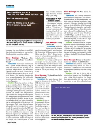 Hardware


                                                                        about it via this error mes-     Error Message: “80 Wire Cable Not
                                                                        sage, obviously. It’s defi-      Installed”
                                                                        nitely a good thing.                Translation: This is a fairly noninvasive
                                                                                                         error message that really doesn’t have much of a
                                                                         Connection Or Port-             symptom besides the error message itself. This
                                                                           Related Errors                error comes up when you’ve plugged a legacy
                                                                          There are many potential       40-pin IDE (Integrated Drive Electronics) cable
                                                                        points of failure in today’s     on to an 80-pin ATA100 or ATA133 channel.
                                                                        modern PC in terms of            This may happen perhaps when you install a
                                                                        physical connections be-         new CD or CD-RW drive. These drives often
                                                                        tween peripherals. If you        come with only 40-pin cables, because they usu-
                                                                        are not the neat and tidy        ally don’t make use of the newer ATA100 and
                                                                        type, that rat’s nest inside     ATA133 80-pin standard. However, the
                                                                        your PC could be the             ATA100/133 channels on your motherboard are
                                                                        source of your problems.         backward compatible, so even with older 40-pin
The BIOS (Basic Input/Output System) ROM error message comes up                                          cables, you shouldn’t have any issues.
after a failed POST (power on self test) attempt, if your BIOS image    Error Message: “Floppy              Solution: Motherboard OEMs (original
has been corrupted in some way.                                         Disk Fail (40)”                  equipment manufacturers) have just taken the
                                                                           Translation: BIOS noti-       steps to notify you if perhaps you have an
                                                                        fication errors like these are   ATA100 or ATA133 capable drive on that chan-
necessary. You may also have to clear CMOS           significantly easier to work with than ones         nel that actually needs an 80-pin cable. If this is
by shorting jumper pins on your mother-              like the previous ROM checksum error. Most          the case, just replace your existing 40-pin cable
board, as well, to remedy the problem.               likely your floppy drive’s data or power            with a new standard 80-pin cable and all should
                                                     cables have been disconnected from the              be well.
Error Message: “Hardware Mon-                        motherboard floppy controller port.
itor Found An Error, Please Check Power                 Solution: You simply need to power               Error Message: Primary (or Secondary)
Setup.”                                              down, open your case, and reseat the connec-        master hard disk fail—Fixed Disk Failure
   Translation: Most recent motherboards             tors for the floppy drive. If this doesn’t work,      Translation: This error can occur at POST
have a system “health monitoring” chip on            it is remotely possible that either your moth-      (power on self test), as well, and could be
them that keeps vital stats on things such as        erboard floppy controller channel has gone          indicative of a bad hard drive cable connection
voltages, temperatures, and fan speeds.              south on you or your floppy drive itself            or perhaps that your hard drive has actually
Typically this is a small chip made by               is bad.                                             up and died.
Winbond known as the system “Hard-                                                                         Solution: Either way, if you are able to
ware Monitor.” You’re getting this particular        Error Message: “Keyboard Error Or No                recover from this error, you should back up
error message because the chip has detected          Keyboard Present.”                                  your critical data if possible. You should
something that it doesn’t like in your cur-            Translation: Here again, the most likely          then again check the data and power cable
rent configuration.                                  cause for this error is that the PS/2 or            connections to your drive and motherboard
   Solution: Monitoring functions for these          USB (Universal Serial
chips are typically set in the BIOS setup menu.      Bus) cable for your
In the power setup menu or health monitoring         keyboard has been
sections of your BIOS, you’ll see settings for       disconnected from the
disabling or enabling monitoring functions for       system, whether it be
system fan speeds and temperatures.                  just a mechanical dis-
Typically this error message is caused by a fan      connect or actually
not being plugged into a power header that is        damage to your key-
being monitored in the BIOS. Because the sys-        board cabling.
tem is looking for an rpm speed reading from           Solution: It may not
the fan and isn’t getting one, it alerts you with    be immediately obvious,
this message. Check to see that your fans are        but many times key-
plugged in and spinning at their proper              board cables are given a
speeds. If you need to, go into the BIOS and         hard workout due to
disable the monitoring function on the specific      repetitive user stress
fan power header that you may not be using.          on the cable or key-
However, in general you should leave moni-           board itself. So don’t
toring enabled on any fan power port that is         rule out the possibility The “IRQ_NOT_LESS_THAN_OR_EQUAL” blue screen error is typically
in use in your system. If a fan fails on you in      that your cable is bad on followed by a complete system reset. Tracking down the root cause of
the future, you’ll certainly want to know            that old keyboard.        this one can be a tough problem to solve.
138 • PC Errors
 