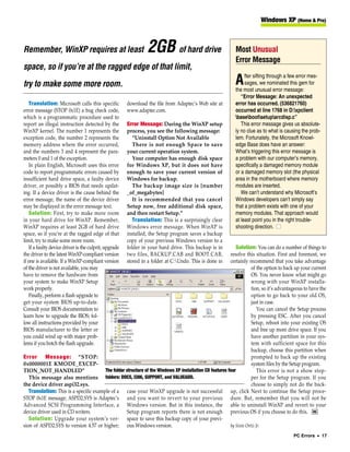 Windows XP (Home & Pro)



Remember, WinXP requires at least                               2GB of hard drive                           Most Unusual
                                                                                                            Error Message
space, so if you’re at the ragged edge of that limit,
                                                                                                                 fter sifting through a few error mes-
try to make some more room.                                                                                 A    sages, we nominated this gem for
                                                                                                            the most unusual error message:
                                                                                                               “Error Message: An unexpected
   Translation: Microsoft calls this specific          download the file from Adaptec’s Web site at         error has occurred. (536821760)
error message (STOP 0x1E) a bug check code,            www.adaptec.com.                                     occurred at line 1768 in D:xpclient
which is a programmatic procedure used to                                                                   basebootsetuparcdisp.c”
report an illegal instruction detected by the          Error Message: During the WinXP setup                   This error message gives us absolute-
WinXP kernel. The number 1 represents the              process, you see the following message:              ly no clue as to what is causing the prob-
exception code, the number 2 represents the               “Uninstall Option Not Available                   lem. Fortunately, the Microsoft Knowl-
memory address where the error occurred,                  There is not enough Space to save                 edge Base does have an answer:
and the numbers 3 and 4 represent the para-            your current operation system.                       What’s triggering this error message is
meters 0 and 1 of the exception.                          Your computer has enough disk space               a problem with our computer’s memory,
   In plain English, Microsoft uses this error         for Windows XP, but it does not have                 specifically a damaged memory module
code to report programmatic errors caused by           enough to save your current version of               or a damaged memory slot (the physical
insufficient hard drive space, a faulty device         Windows for backup.                                  area in the motherboard where memory
driver, or possibly a BIOS that needs updat-              The backup image size is [number                  modules are inserted.
ing. If a device driver is the cause behind the        _of_megabytes]                                          We can’t understand why Microsoft’s
error message, the name of the device driver              It is recommended that you cancel                 Windows developers can’t simply say
may be displayed in the error message text.            Setup now, free additional disk space,               that a problem exists with one of your
   Solution: First, try to make more room              and then restart Setup.”                             memory modules. That approach would
in your hard drive for WinXP. Remember,                   Translation: This is a surprisingly clear         at least point you in the right trouble-
WinXP requires at least 2GB of hard drive              Windows error message. When WinXP is                 shooting direction. ■
space, so if you’re at the ragged edge of that         installed, the Setup program saves a backup
limit, try to make some more room.                     copy of your previous Windows version to a
   If a faulty device driver is the culprit, upgrade   folder in your hard drive. This backup is in         Solution: You can do a number of things to
the driver to the latest WinXP-compliant version       two files, BACKUP.CAB and BOOT.CAB,               resolve this situation. First and foremost, we
if one is available. If a WinXP-compliant version      stored in a folder at C:Undo. This is done in    certainly recommend that you take advantage
of the driver is not available, you may                                                                              of the option to back up your current
have to remove the hardware from                                                                                     OS. You never know what might go
your system to make WinXP Setup                                                                                      wrong with your WinXP installa-
work properly.                                                                                                       tion, so it’s advantageous to have the
   Finally, perform a flash upgrade to                                                                               option to go back to your old OS,
get your system BIOS up-to-date.                                                                                     just in case.
Consult your BIOS documentation to                                                                                       You can cancel the Setup process
learn how to upgrade the BIOS; fol-                                                                                  by pressing ESC. After you cancel
low all instructions provided by your                                                                                Setup, reboot into your existing OS
BIOS manufacturer to the letter or                                                                                   and free up more drive space. If you
you could wind up with major prob-                                                                                   have another partition in your sys-
lems if you botch the flash upgrade.                                                                                 tem with sufficient space for this
                                                                                                                     backup, choose this partition when
Error Message: “STOP:                                                                                                prompted to back up the existing
0x0000001E KMODE_EXCEP-                                                                                              system files by the Setup program.
TION_NOT_HANDLED”                       The folder structure of the Windows XP installation CD features four             This error is not a show stop-
   This message also mentions folders: DOCS, I386, SUPPORT, and VALUEADD.                                            per for the Setup program. If you
the device driver aspi32.sys.                                                                                        choose to simply not do the back-
   Translation: This is a specific example of a case your WinXP upgrade is not successful up, click Next to continue the Setup proce-
STOP 0x1E message; ASPI32.SYS is Adaptec’s and you want to revert to your previous dure. But, remember that you will not be
Advanced SCSI Programming Interface, a Windows version. But in this instance, the able to uninstall WinXP and revert to your
device driver used in CD writers.                   Setup program reports there is not enough previous OS if you choose to do this. RS
   Solution: Upgrade your system’s ver- space to save this backup copy of your previ-
sion of ASPI32.SYS to version 4.57 or higher; ous Windows version.                                       by Sixto Ortiz Jr.
                                                                                                                                          PC Errors • 17
 
