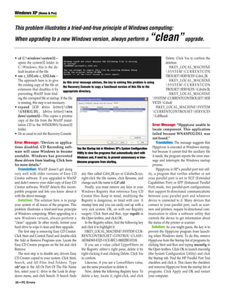 Windows XP (Home & Pro)


This problem illustrates a tried-and-true principle of Windows computing:
When upgrading to a new Windows version, always perform a                                                   “clean” upgrade.
• cd C:windowssystem32—                                                                                                  Delete. Click Yes to confirm the
   opens the system32 folder in                                                                                            deletion:
   C:Windows; this is the de-                                                                                                HKEY_LOCAL_MACHINE
   fault location of the file.                                                                                             SYSTEMCURRENTCON
• ren c_1252.nls c_1252.bak—                                                                                               TROLSETSERVICESCdr4_2K
   The approach here is to give                                                                                               HKEY_LOCAL_MACHINE
                                         As this error message advises, the key to solving this problem is using
   the existing copy of the file an                                                                                        SYSTEMCURRENTCON
                                         the Recovery Console to copy a functional version of this file to the
   extension that disables it by                                                                                           TROLSETSERVICES Cdralw2k
                                         appropriate directory.
   preventing WinXP from find-                                                                                                HKEY_LOCAL_MACHINE
   ing the corrupted file at startup. If the file                                                               SYSTEMCURRENTCONTROLSETSER
   is missing, this step is not necessary.                                                                      VICES Cdudf
• expand [CD drive letter]:i386                                                                                   HKEY_LOCAL_MACHINESYSTEM
   USER32.DL_ [drive letter]:win                                                                              CURRENTCONTROLSETSERVICES
   dowssystem32—This copies a pristine                                                                          UdfReadr
   copy of the file from the WinXP instal-
   lation CD to the WINDOWS/System32                                                                            Error Message: “Hpppt.exe unable to
   folder.                                                                                                      locate component. This application
• Do as usual to exit the Recovery Console.                                                                     failed because WNASPI32.DLL was
                                                                                                                not found.”
Error Message: “Devices or applica-                                                                                Translation: The message suggests that
tions disabled. CD Recording soft- Use the Startup tab in Windows XP’s System Configuration Hpppt.exe is executed at Windows startup,
ware will cause Windows to become Utility to view the programs that automatically start with                    but because it cannot find the auxiliary file
unstable. Windows has prevented Windows and, if need be, to prevent unnecessary or trou-                        it needs, the program reports the error mes-
these drivers from loading. Click here blesome programs from starting.                                          sage and interrupts the Windows startup
for more details.”                                                                                              process.
   Translation: WinXP doesn’t get along                                                                            Hpppt.exe is HP’s parallel port test util-
very well with older versions of Easy CD any files called Cdr4_2K.sys or Cdralw2k.sys, ity, a program that verifies whether or not
Creator software. If you upgraded to WinXP right-click the file names, click Rename, and your parallel port is set to ECP (Extended
and didn’t remove your older copy of Easy CD change each file name to Cd*.old.                               Capabilities Port) or EPP (Enhanced Parallel
Creator software, WinXP detects this incom-               Finally, you must remove any keys in your Port) mode, two parallel-port configurations
patible program and lets you know about it Windows Registry that reference Easy CD that support bi-directional communications
with the above message.                                 Creator files. Keep in mind, modifying the between your parallel port and whatever
   Solution: The solution here is to purge Registry is dangerous, so tread with care. A device is connected to it. Many devices that
your system of all traces of the program. This misstep here and you can easily end up with a connect to your parallel port, such as scan-
problem illustrates a tried-and-true principle very sick system. OK, on with our Registry ners and printers, require bi-directional com-
of Windows computing: When upgrading to a surgery: Click Start and Run, type regedit in munication to allow a software utility that
new Windows version, always perform a the Open textbox, and click OK.                                        controls the device to get information about
“clean” upgrade. In other words, format your              In the Registry editor, find the following key the status of the printer or scanner.
hard drive to wipe it clean and then upgrade.           and click it to highlight it:                          Solution: As you might guess, the key is to
   The first step is removing Easy CD Creator.            HKEY_LOCAL_MACHINESYSTEMCUR- prevent the Hpppt.exe program from launch-
Click Start and Control Panel and double-click RENTCONTROLSETCONTROLCLASS ing when Windows starts. To do this, remove
the Add or Remove Programs icon. Locate the {4D36E965-E325-11CE-BFC1-08002BE10318}                           Hpppt.exe from the Startup list of programs by
Easy CD Creator program on the list and click             If you see a value called UpperFilters on clicking Start and Run and typing msconfig in
Remove.                                                 the Registry editor’s right pane, delete it by the Open textbox. Click OK to launch msconfig
   The next step is to disable any drivers Easy right-clicking it and clicking Delete. Click Yes (the System Configuration Utility) and click
CD Creator copied to your system. Click Start, to confirm.                                                   the Startup tab. Find the HP Parallel Port Test
Search, and All Files And Folders. Type                   Likewise, if you see a LowerFilters value, checkbox and click it. This clears the checkbox
cdr*.sys in the All Or Part Of The File Name use the same procedure to delete it.                            and removes Hpppt.exe from the startup list of
box, select your C: drive in the Look In drop-            Now, delete the following Registry keys. To programs. Click Apply and OK and restart
down menu, and click Search. If Search finds delete a key, locate it, right-click, and click your computer.
20 • PC Errors
 